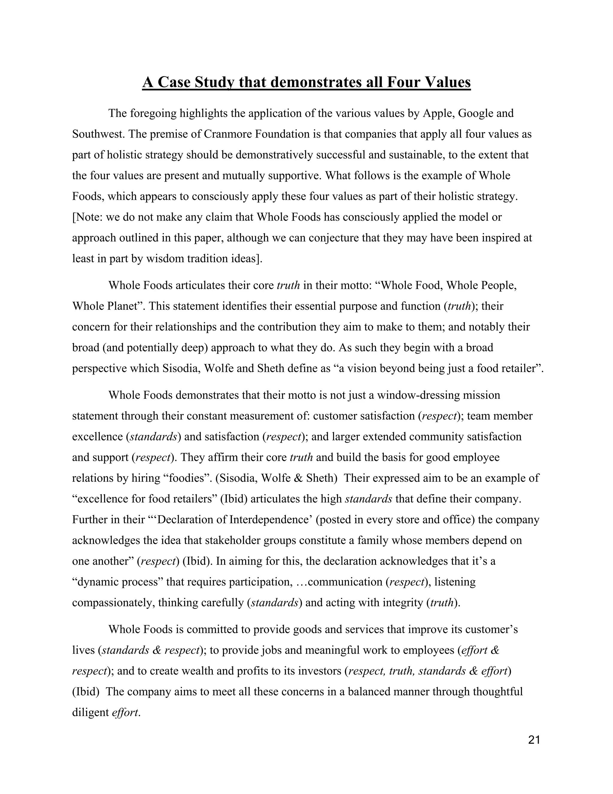 A Case Study that demonstrates all Four Values
        The foregoing highlights the application of the various values by Apple, Google and
Southwest. The premise of Cranmore Foundation is that companies that apply all four values as
part of holistic strategy should be demonstratively successful and sustainable, to the extent that
the four values are present and mutually supportive. What follows is the example of Whole
Foods, which appears to consciously apply these four values as part of their holistic strategy.
[Note: we do not make any claim that Whole Foods has consciously applied the model or
approach outlined in this paper, although we can conjecture that they may have been inspired at
least in part by wisdom tradition ideas].

        Whole Foods articulates their core truth in their motto: “Whole Food, Whole People,
Whole Planet”. This statement identifies their essential purpose and function (truth); their
concern for their relationships and the contribution they aim to make to them; and notably their
broad (and potentially deep) approach to what they do. As such they begin with a broad
perspective which Sisodia, Wolfe and Sheth define as “a vision beyond being just a food retailer”.

        Whole Foods demonstrates that their motto is not just a window-dressing mission
statement through their constant measurement of: customer satisfaction (respect); team member
excellence (standards) and satisfaction (respect); and larger extended community satisfaction
and support (respect). They affirm their core truth and build the basis for good employee
relations by hiring “foodies”. (Sisodia, Wolfe & Sheth) Their expressed aim to be an example of
“excellence for food retailers” (Ibid) articulates the high standards that define their company.
Further in their “‘Declaration of Interdependence’ (posted in every store and office) the company
acknowledges the idea that stakeholder groups constitute a family whose members depend on
one another” (respect) (Ibid). In aiming for this, the declaration acknowledges that it’s a
“dynamic process” that requires participation, …communication (respect), listening
compassionately, thinking carefully (standards) and acting with integrity (truth).

        Whole Foods is committed to provide goods and services that improve its customer’s
lives (standards & respect); to provide jobs and meaningful work to employees (effort &
respect); and to create wealth and profits to its investors (respect, truth, standards & effort)
(Ibid) The company aims to meet all these concerns in a balanced manner through thoughtful
diligent effort.

                                                                                                   21
 
