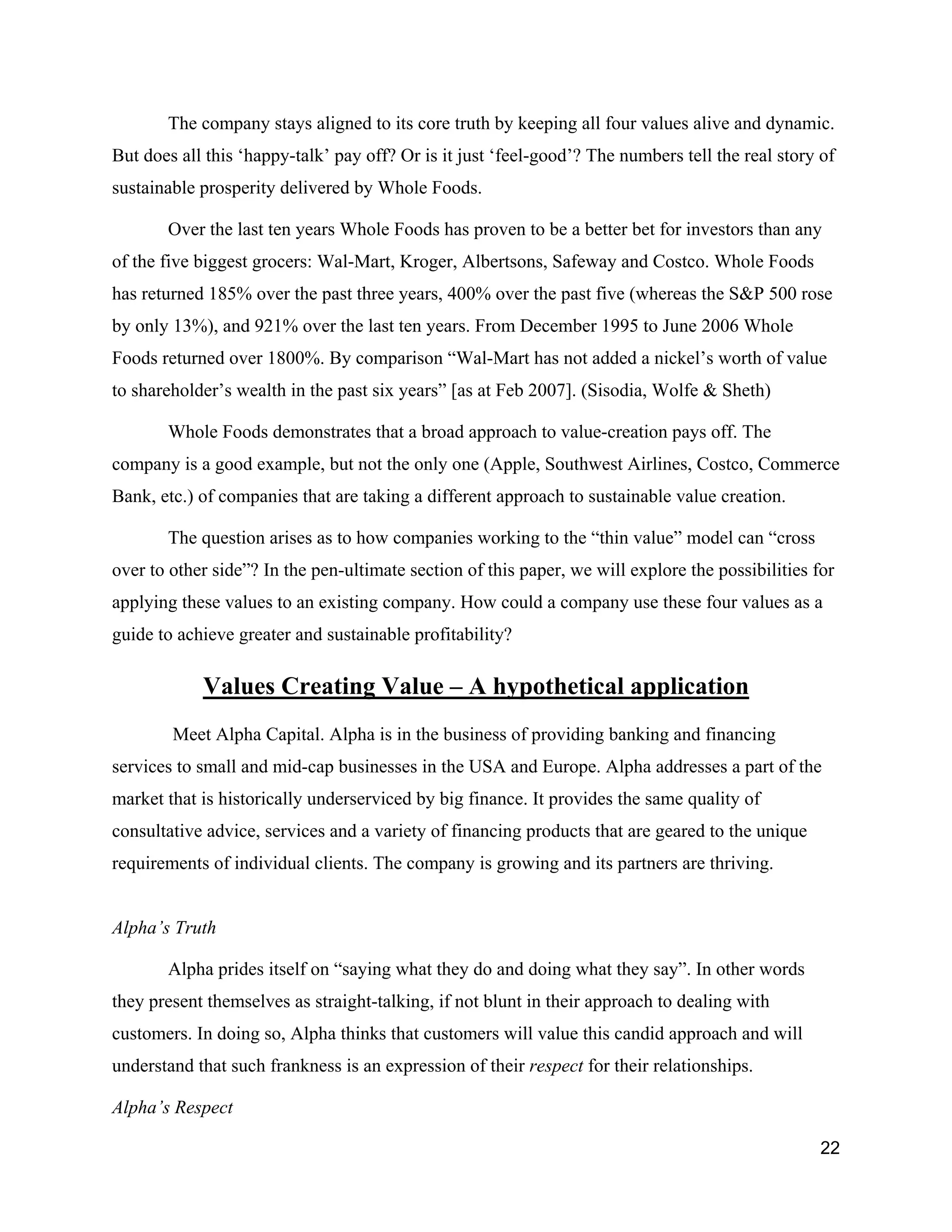 The company stays aligned to its core truth by keeping all four values alive and dynamic.
But does all this ‘happy-talk’ pay off? Or is it just ‘feel-good’? The numbers tell the real story of
sustainable prosperity delivered by Whole Foods.

       Over the last ten years Whole Foods has proven to be a better bet for investors than any
of the five biggest grocers: Wal-Mart, Kroger, Albertsons, Safeway and Costco. Whole Foods
has returned 185% over the past three years, 400% over the past five (whereas the S&P 500 rose
by only 13%), and 921% over the last ten years. From December 1995 to June 2006 Whole
Foods returned over 1800%. By comparison “Wal-Mart has not added a nickel’s worth of value
to shareholder’s wealth in the past six years” [as at Feb 2007]. (Sisodia, Wolfe & Sheth)

       Whole Foods demonstrates that a broad approach to value-creation pays off. The
company is a good example, but not the only one (Apple, Southwest Airlines, Costco, Commerce
Bank, etc.) of companies that are taking a different approach to sustainable value creation.

       The question arises as to how companies working to the “thin value” model can “cross
over to other side”? In the pen-ultimate section of this paper, we will explore the possibilities for
applying these values to an existing company. How could a company use these four values as a
guide to achieve greater and sustainable profitability?

            Values Creating Value – A hypothetical application
        Meet Alpha Capital. Alpha is in the business of providing banking and financing
services to small and mid-cap businesses in the USA and Europe. Alpha addresses a part of the
market that is historically underserviced by big finance. It provides the same quality of
consultative advice, services and a variety of financing products that are geared to the unique
requirements of individual clients. The company is growing and its partners are thriving.


Alpha’s Truth

       Alpha prides itself on “saying what they do and doing what they say”. In other words
they present themselves as straight-talking, if not blunt in their approach to dealing with
customers. In doing so, Alpha thinks that customers will value this candid approach and will
understand that such frankness is an expression of their respect for their relationships.

Alpha’s Respect

                                                                                                   22
 