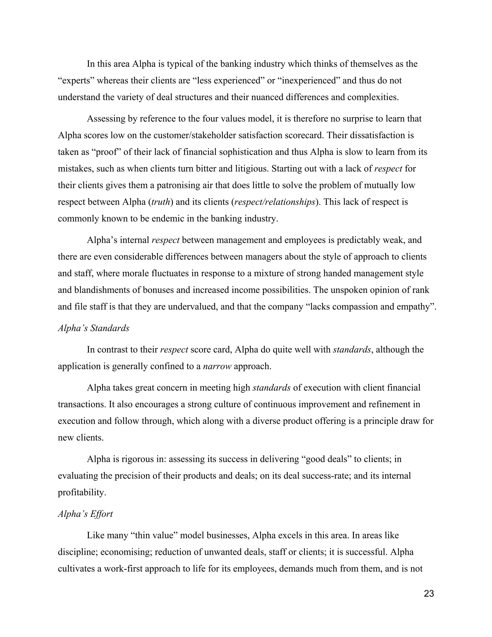 In this area Alpha is typical of the banking industry which thinks of themselves as the
“experts” whereas their clients are “less experienced” or “inexperienced” and thus do not
understand the variety of deal structures and their nuanced differences and complexities.

        Assessing by reference to the four values model, it is therefore no surprise to learn that
Alpha scores low on the customer/stakeholder satisfaction scorecard. Their dissatisfaction is
taken as “proof” of their lack of financial sophistication and thus Alpha is slow to learn from its
mistakes, such as when clients turn bitter and litigious. Starting out with a lack of respect for
their clients gives them a patronising air that does little to solve the problem of mutually low
respect between Alpha (truth) and its clients (respect/relationships). This lack of respect is
commonly known to be endemic in the banking industry.

        Alpha’s internal respect between management and employees is predictably weak, and
there are even considerable differences between managers about the style of approach to clients
and staff, where morale fluctuates in response to a mixture of strong handed management style
and blandishments of bonuses and increased income possibilities. The unspoken opinion of rank
and file staff is that they are undervalued, and that the company “lacks compassion and empathy”.

Alpha’s Standards

        In contrast to their respect score card, Alpha do quite well with standards, although the
application is generally confined to a narrow approach.

        Alpha takes great concern in meeting high standards of execution with client financial
transactions. It also encourages a strong culture of continuous improvement and refinement in
execution and follow through, which along with a diverse product offering is a principle draw for
new clients.

        Alpha is rigorous in: assessing its success in delivering “good deals” to clients; in
evaluating the precision of their products and deals; on its deal success-rate; and its internal
profitability.

Alpha’s Effort

        Like many “thin value” model businesses, Alpha excels in this area. In areas like
discipline; economising; reduction of unwanted deals, staff or clients; it is successful. Alpha
cultivates a work-first approach to life for its employees, demands much from them, and is not

                                                                                                     23
 