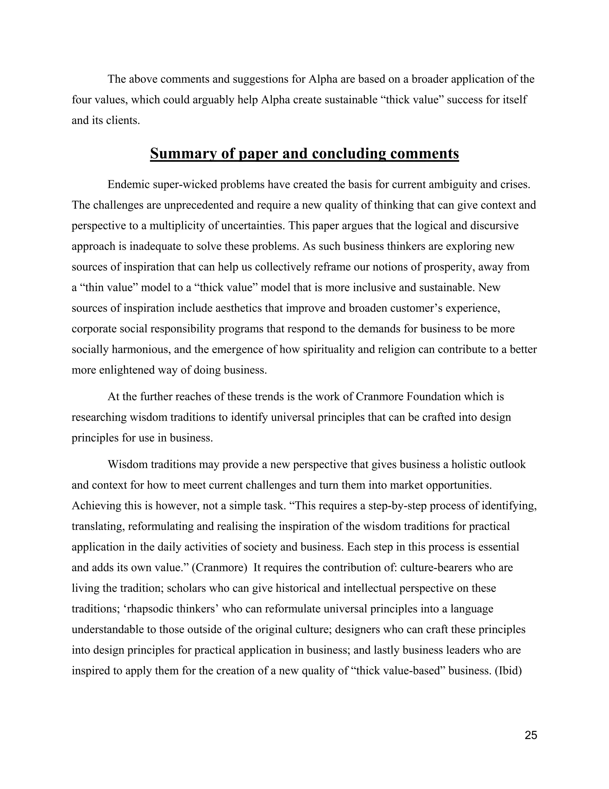 The above comments and suggestions for Alpha are based on a broader application of the
four values, which could arguably help Alpha create sustainable “thick value” success for itself
and its clients.

                   Summary of paper and concluding comments
        Endemic super-wicked problems have created the basis for current ambiguity and crises.
The challenges are unprecedented and require a new quality of thinking that can give context and
perspective to a multiplicity of uncertainties. This paper argues that the logical and discursive
approach is inadequate to solve these problems. As such business thinkers are exploring new
sources of inspiration that can help us collectively reframe our notions of prosperity, away from
a “thin value” model to a “thick value” model that is more inclusive and sustainable. New
sources of inspiration include aesthetics that improve and broaden customer’s experience,
corporate social responsibility programs that respond to the demands for business to be more
socially harmonious, and the emergence of how spirituality and religion can contribute to a better
more enlightened way of doing business.

        At the further reaches of these trends is the work of Cranmore Foundation which is
researching wisdom traditions to identify universal principles that can be crafted into design
principles for use in business.

        Wisdom traditions may provide a new perspective that gives business a holistic outlook
and context for how to meet current challenges and turn them into market opportunities.
Achieving this is however, not a simple task. “This requires a step-by-step process of identifying,
translating, reformulating and realising the inspiration of the wisdom traditions for practical
application in the daily activities of society and business. Each step in this process is essential
and adds its own value.” (Cranmore) It requires the contribution of: culture-bearers who are
living the tradition; scholars who can give historical and intellectual perspective on these
traditions; ‘rhapsodic thinkers’ who can reformulate universal principles into a language
understandable to those outside of the original culture; designers who can craft these principles
into design principles for practical application in business; and lastly business leaders who are
inspired to apply them for the creation of a new quality of “thick value-based” business. (Ibid)




                                                                                                      25
 
