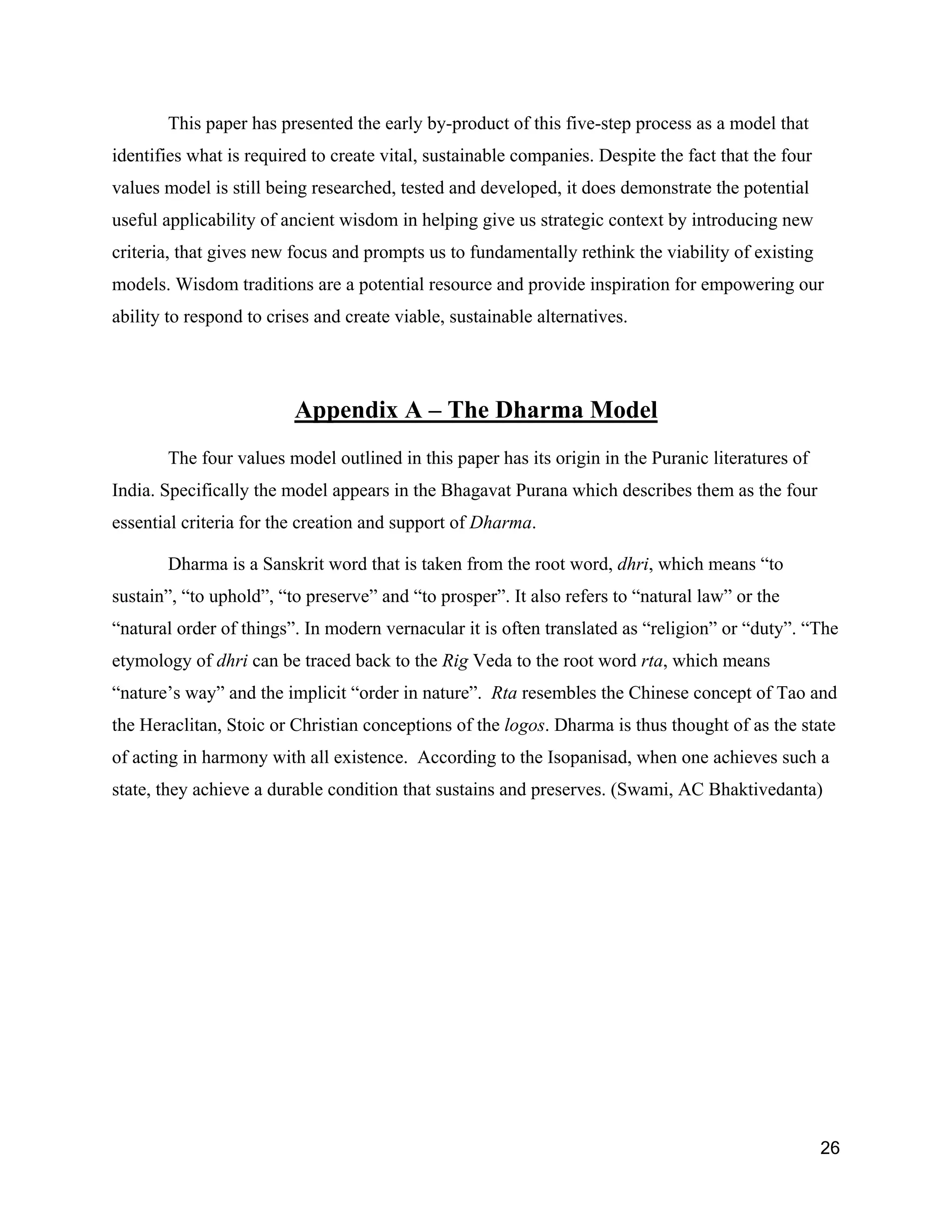 This paper has presented the early by-product of this five-step process as a model that
identifies what is required to create vital, sustainable companies. Despite the fact that the four
values model is still being researched, tested and developed, it does demonstrate the potential
useful applicability of ancient wisdom in helping give us strategic context by introducing new
criteria, that gives new focus and prompts us to fundamentally rethink the viability of existing
models. Wisdom traditions are a potential resource and provide inspiration for empowering our
ability to respond to crises and create viable, sustainable alternatives.




                         Appendix A – The Dharma Model
       The four values model outlined in this paper has its origin in the Puranic literatures of
India. Specifically the model appears in the Bhagavat Purana which describes them as the four
essential criteria for the creation and support of Dharma.

       Dharma is a Sanskrit word that is taken from the root word, dhri, which means “to
sustain”, “to uphold”, “to preserve” and “to prosper”. It also refers to “natural law” or the
“natural order of things”. In modern vernacular it is often translated as “religion” or “duty”. “The
etymology of dhri can be traced back to the Rig Veda to the root word rta, which means
“nature’s way” and the implicit “order in nature”. Rta resembles the Chinese concept of Tao and
the Heraclitan, Stoic or Christian conceptions of the logos. Dharma is thus thought of as the state
of acting in harmony with all existence. According to the Isopanisad, when one achieves such a
state, they achieve a durable condition that sustains and preserves. (Swami, AC Bhaktivedanta)




                                                                                                     26
 