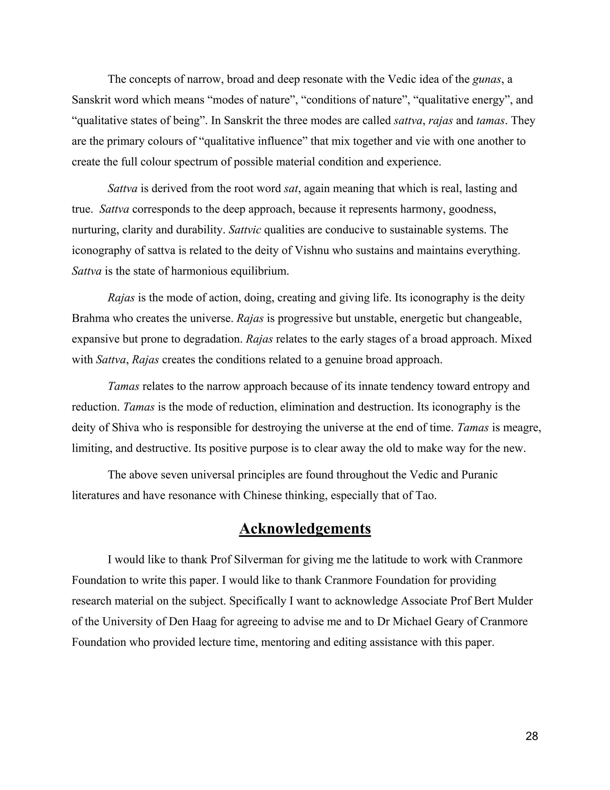 The concepts of narrow, broad and deep resonate with the Vedic idea of the gunas, a
Sanskrit word which means “modes of nature”, “conditions of nature”, “qualitative energy”, and
“qualitative states of being”. In Sanskrit the three modes are called sattva, rajas and tamas. They
are the primary colours of “qualitative influence” that mix together and vie with one another to
create the full colour spectrum of possible material condition and experience.

       Sattva is derived from the root word sat, again meaning that which is real, lasting and
true. Sattva corresponds to the deep approach, because it represents harmony, goodness,
nurturing, clarity and durability. Sattvic qualities are conducive to sustainable systems. The
iconography of sattva is related to the deity of Vishnu who sustains and maintains everything.
Sattva is the state of harmonious equilibrium.

       Rajas is the mode of action, doing, creating and giving life. Its iconography is the deity
Brahma who creates the universe. Rajas is progressive but unstable, energetic but changeable,
expansive but prone to degradation. Rajas relates to the early stages of a broad approach. Mixed
with Sattva, Rajas creates the conditions related to a genuine broad approach.

       Tamas relates to the narrow approach because of its innate tendency toward entropy and
reduction. Tamas is the mode of reduction, elimination and destruction. Its iconography is the
deity of Shiva who is responsible for destroying the universe at the end of time. Tamas is meagre,
limiting, and destructive. Its positive purpose is to clear away the old to make way for the new.

       The above seven universal principles are found throughout the Vedic and Puranic
literatures and have resonance with Chinese thinking, especially that of Tao.

                                    Acknowledgements
       I would like to thank Prof Silverman for giving me the latitude to work with Cranmore
Foundation to write this paper. I would like to thank Cranmore Foundation for providing
research material on the subject. Specifically I want to acknowledge Associate Prof Bert Mulder
of the University of Den Haag for agreeing to advise me and to Dr Michael Geary of Cranmore
Foundation who provided lecture time, mentoring and editing assistance with this paper.




                                                                                                    28
 