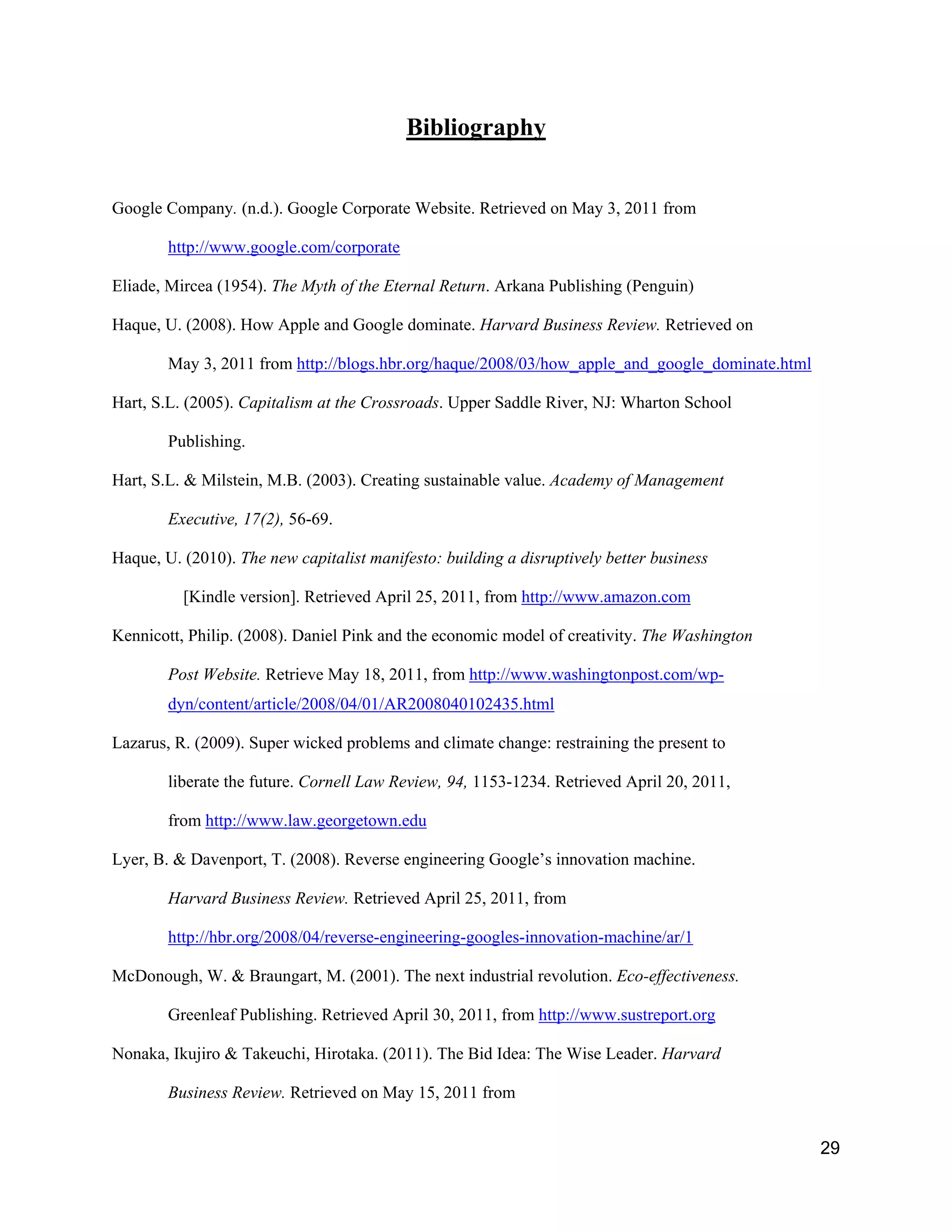Bibliography


Google Company. (n.d.). Google Corporate Website. Retrieved on May 3, 2011 from

        http://www.google.com/corporate

Eliade, Mircea (1954). The Myth of the Eternal Return. Arkana Publishing (Penguin)

Haque, U. (2008). How Apple and Google dominate. Harvard Business Review. Retrieved on

        May 3, 2011 from http://blogs.hbr.org/haque/2008/03/how_apple_and_google_dominate.html

Hart, S.L. (2005). Capitalism at the Crossroads. Upper Saddle River, NJ: Wharton School

        Publishing.

Hart, S.L. & Milstein, M.B. (2003). Creating sustainable value. Academy of Management

        Executive, 17(2), 56-69.

Haque, U. (2010). The new capitalist manifesto: building a disruptively better business

          [Kindle version]. Retrieved April 25, 2011, from http://www.amazon.com

Kennicott, Philip. (2008). Daniel Pink and the economic model of creativity. The Washington

        Post Website. Retrieve May 18, 2011, from http://www.washingtonpost.com/wp-
        dyn/content/article/2008/04/01/AR2008040102435.html

Lazarus, R. (2009). Super wicked problems and climate change: restraining the present to

        liberate the future. Cornell Law Review, 94, 1153-1234. Retrieved April 20, 2011,

        from http://www.law.georgetown.edu

Lyer, B. & Davenport, T. (2008). Reverse engineering Google’s innovation machine.

        Harvard Business Review. Retrieved April 25, 2011, from

        http://hbr.org/2008/04/reverse-engineering-googles-innovation-machine/ar/1

McDonough, W. & Braungart, M. (2001). The next industrial revolution. Eco-effectiveness.

        Greenleaf Publishing. Retrieved April 30, 2011, from http://www.sustreport.org

Nonaka, Ikujiro & Takeuchi, Hirotaka. (2011). The Bid Idea: The Wise Leader. Harvard

        Business Review. Retrieved on May 15, 2011 from


                                                                                                 29
 