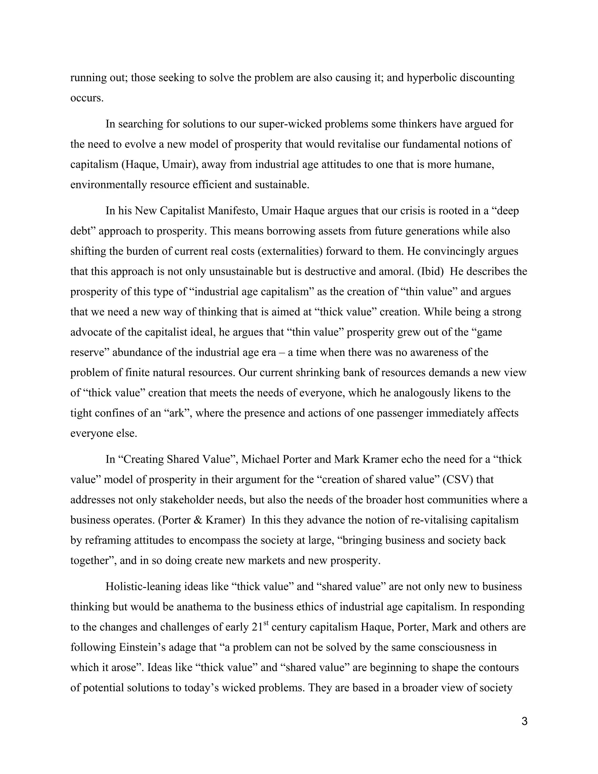 running out; those seeking to solve the problem are also causing it; and hyperbolic discounting
occurs.

          In searching for solutions to our super-wicked problems some thinkers have argued for
the need to evolve a new model of prosperity that would revitalise our fundamental notions of
capitalism (Haque, Umair), away from industrial age attitudes to one that is more humane,
environmentally resource efficient and sustainable.

          In his New Capitalist Manifesto, Umair Haque argues that our crisis is rooted in a “deep
debt” approach to prosperity. This means borrowing assets from future generations while also
shifting the burden of current real costs (externalities) forward to them. He convincingly argues
that this approach is not only unsustainable but is destructive and amoral. (Ibid) He describes the
prosperity of this type of “industrial age capitalism” as the creation of “thin value” and argues
that we need a new way of thinking that is aimed at “thick value” creation. While being a strong
advocate of the capitalist ideal, he argues that “thin value” prosperity grew out of the “game
reserve” abundance of the industrial age era – a time when there was no awareness of the
problem of finite natural resources. Our current shrinking bank of resources demands a new view
of “thick value” creation that meets the needs of everyone, which he analogously likens to the
tight confines of an “ark”, where the presence and actions of one passenger immediately affects
everyone else.

          In “Creating Shared Value”, Michael Porter and Mark Kramer echo the need for a “thick
value” model of prosperity in their argument for the “creation of shared value” (CSV) that
addresses not only stakeholder needs, but also the needs of the broader host communities where a
business operates. (Porter & Kramer) In this they advance the notion of re-vitalising capitalism
by reframing attitudes to encompass the society at large, “bringing business and society back
together”, and in so doing create new markets and new prosperity.

          Holistic-leaning ideas like “thick value” and “shared value” are not only new to business
thinking but would be anathema to the business ethics of industrial age capitalism. In responding
to the changes and challenges of early 21st century capitalism Haque, Porter, Mark and others are
following Einstein’s adage that “a problem can not be solved by the same consciousness in
which it arose”. Ideas like “thick value” and “shared value” are beginning to shape the contours
of potential solutions to today’s wicked problems. They are based in a broader view of society

                                                                                                     3
 