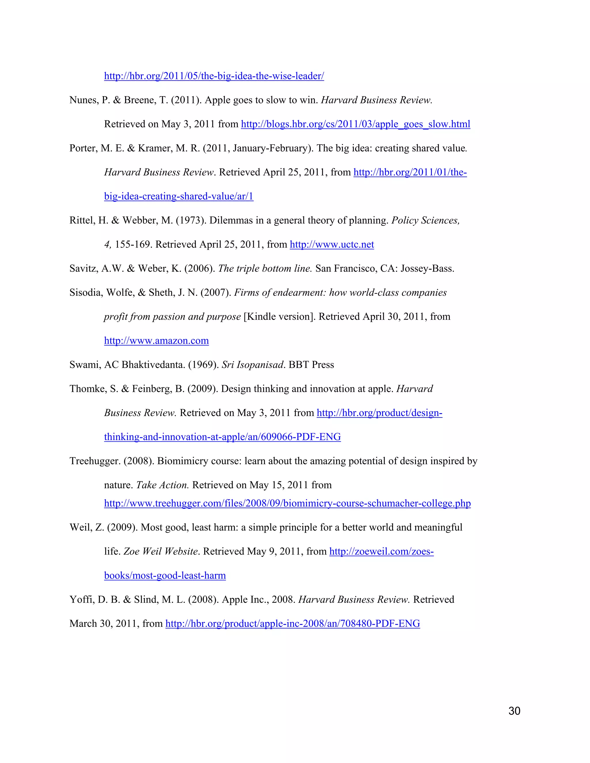 http://hbr.org/2011/05/the-big-idea-the-wise-leader/

Nunes, P. & Breene, T. (2011). Apple goes to slow to win. Harvard Business Review.

        Retrieved on May 3, 2011 from http://blogs.hbr.org/cs/2011/03/apple_goes_slow.html

Porter, M. E. & Kramer, M. R. (2011, January-February). The big idea: creating shared value.

        Harvard Business Review. Retrieved April 25, 2011, from http://hbr.org/2011/01/the-

        big-idea-creating-shared-value/ar/1

Rittel, H. & Webber, M. (1973). Dilemmas in a general theory of planning. Policy Sciences,

        4, 155-169. Retrieved April 25, 2011, from http://www.uctc.net

Savitz, A.W. & Weber, K. (2006). The triple bottom line. San Francisco, CA: Jossey-Bass.

Sisodia, Wolfe, & Sheth, J. N. (2007). Firms of endearment: how world-class companies

        profit from passion and purpose [Kindle version]. Retrieved April 30, 2011, from

        http://www.amazon.com

Swami, AC Bhaktivedanta. (1969). Sri Isopanisad. BBT Press

Thomke, S. & Feinberg, B. (2009). Design thinking and innovation at apple. Harvard

        Business Review. Retrieved on May 3, 2011 from http://hbr.org/product/design-

        thinking-and-innovation-at-apple/an/609066-PDF-ENG

Treehugger. (2008). Biomimicry course: learn about the amazing potential of design inspired by

        nature. Take Action. Retrieved on May 15, 2011 from
        http://www.treehugger.com/files/2008/09/biomimicry-course-schumacher-college.php

Weil, Z. (2009). Most good, least harm: a simple principle for a better world and meaningful

        life. Zoe Weil Website. Retrieved May 9, 2011, from http://zoeweil.com/zoes-

        books/most-good-least-harm

Yoffi, D. B. & Slind, M. L. (2008). Apple Inc., 2008. Harvard Business Review. Retrieved

March 30, 2011, from http://hbr.org/product/apple-inc-2008/an/708480-PDF-ENG




                                                                                                 30
 