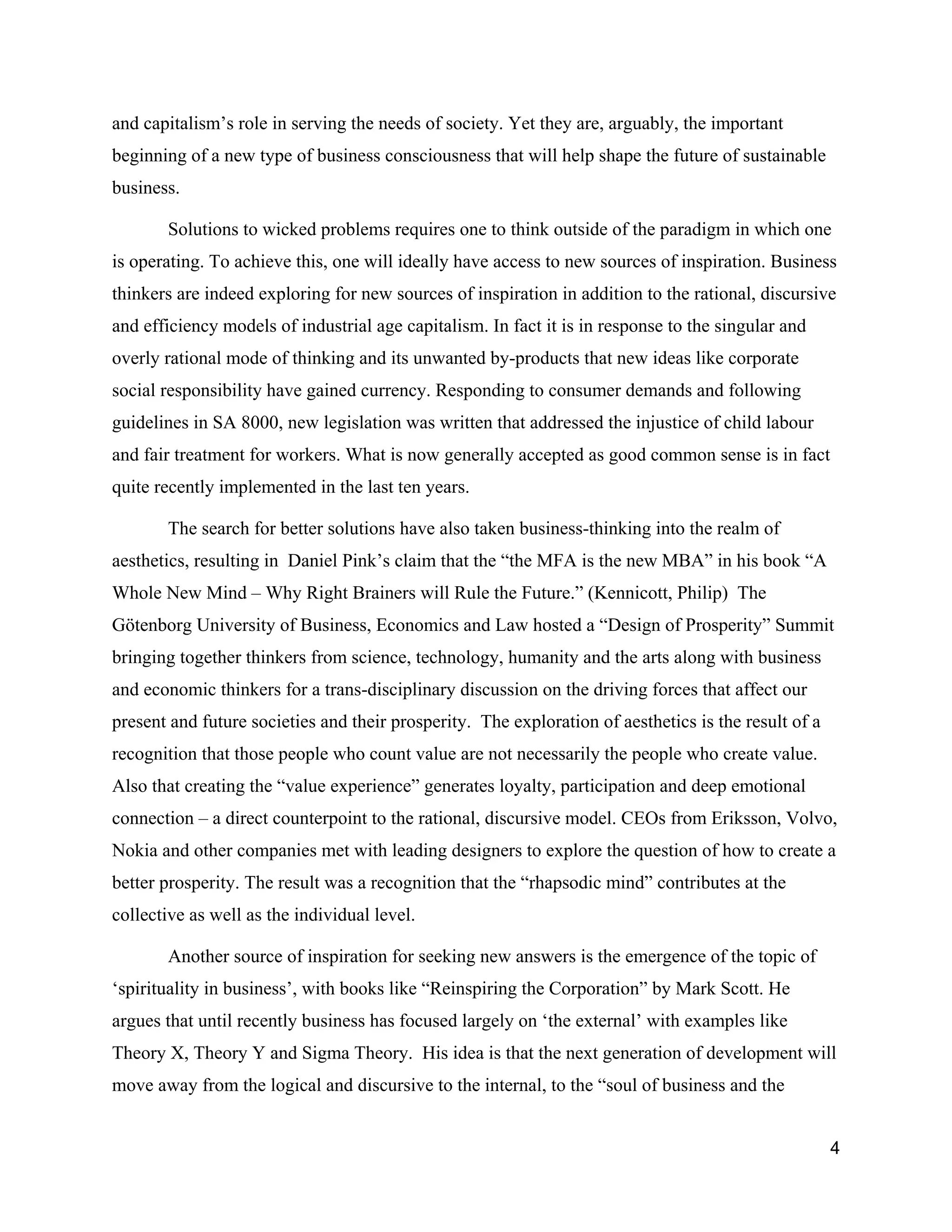 and capitalism’s role in serving the needs of society. Yet they are, arguably, the important
beginning of a new type of business consciousness that will help shape the future of sustainable
business.

       Solutions to wicked problems requires one to think outside of the paradigm in which one
is operating. To achieve this, one will ideally have access to new sources of inspiration. Business
thinkers are indeed exploring for new sources of inspiration in addition to the rational, discursive
and efficiency models of industrial age capitalism. In fact it is in response to the singular and
overly rational mode of thinking and its unwanted by-products that new ideas like corporate
social responsibility have gained currency. Responding to consumer demands and following
guidelines in SA 8000, new legislation was written that addressed the injustice of child labour
and fair treatment for workers. What is now generally accepted as good common sense is in fact
quite recently implemented in the last ten years.

       The search for better solutions have also taken business-thinking into the realm of
aesthetics, resulting in Daniel Pink’s claim that the “the MFA is the new MBA” in his book “A
Whole New Mind – Why Right Brainers will Rule the Future.” (Kennicott, Philip) The
Götenborg University of Business, Economics and Law hosted a “Design of Prosperity” Summit
bringing together thinkers from science, technology, humanity and the arts along with business
and economic thinkers for a trans-disciplinary discussion on the driving forces that affect our
present and future societies and their prosperity. The exploration of aesthetics is the result of a
recognition that those people who count value are not necessarily the people who create value.
Also that creating the “value experience” generates loyalty, participation and deep emotional
connection – a direct counterpoint to the rational, discursive model. CEOs from Eriksson, Volvo,
Nokia and other companies met with leading designers to explore the question of how to create a
better prosperity. The result was a recognition that the “rhapsodic mind” contributes at the
collective as well as the individual level.

       Another source of inspiration for seeking new answers is the emergence of the topic of
‘spirituality in business’, with books like “Reinspiring the Corporation” by Mark Scott. He
argues that until recently business has focused largely on ‘the external’ with examples like
Theory X, Theory Y and Sigma Theory. His idea is that the next generation of development will
move away from the logical and discursive to the internal, to the “soul of business and the


                                                                                                      4
 