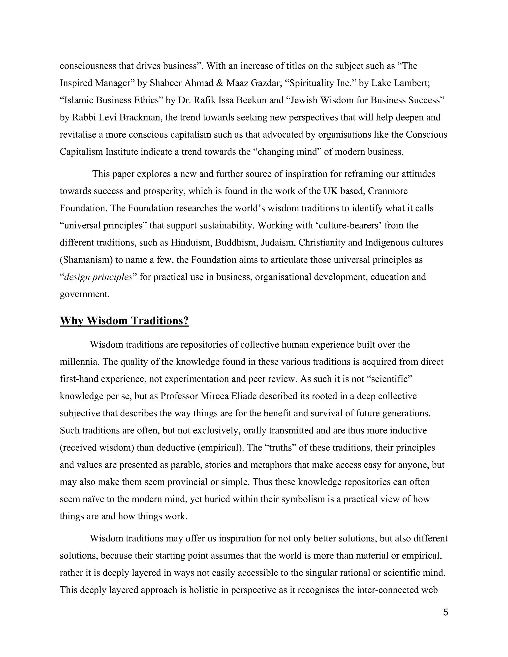 consciousness that drives business”. With an increase of titles on the subject such as “The
Inspired Manager” by Shabeer Ahmad & Maaz Gazdar; “Spirituality Inc.” by Lake Lambert;
“Islamic Business Ethics” by Dr. Rafik Issa Beekun and “Jewish Wisdom for Business Success”
by Rabbi Levi Brackman, the trend towards seeking new perspectives that will help deepen and
revitalise a more conscious capitalism such as that advocated by organisations like the Conscious
Capitalism Institute indicate a trend towards the “changing mind” of modern business.

        This paper explores a new and further source of inspiration for reframing our attitudes
towards success and prosperity, which is found in the work of the UK based, Cranmore
Foundation. The Foundation researches the world’s wisdom traditions to identify what it calls
“universal principles” that support sustainability. Working with ‘culture-bearers’ from the
different traditions, such as Hinduism, Buddhism, Judaism, Christianity and Indigenous cultures
(Shamanism) to name a few, the Foundation aims to articulate those universal principles as
“design principles” for practical use in business, organisational development, education and
government.

Why Wisdom Traditions?

       Wisdom traditions are repositories of collective human experience built over the
millennia. The quality of the knowledge found in these various traditions is acquired from direct
first-hand experience, not experimentation and peer review. As such it is not “scientific”
knowledge per se, but as Professor Mircea Eliade described its rooted in a deep collective
subjective that describes the way things are for the benefit and survival of future generations.
Such traditions are often, but not exclusively, orally transmitted and are thus more inductive
(received wisdom) than deductive (empirical). The “truths” of these traditions, their principles
and values are presented as parable, stories and metaphors that make access easy for anyone, but
may also make them seem provincial or simple. Thus these knowledge repositories can often
seem naïve to the modern mind, yet buried within their symbolism is a practical view of how
things are and how things work.

       Wisdom traditions may offer us inspiration for not only better solutions, but also different
solutions, because their starting point assumes that the world is more than material or empirical,
rather it is deeply layered in ways not easily accessible to the singular rational or scientific mind.
This deeply layered approach is holistic in perspective as it recognises the inter-connected web

                                                                                                     5
 