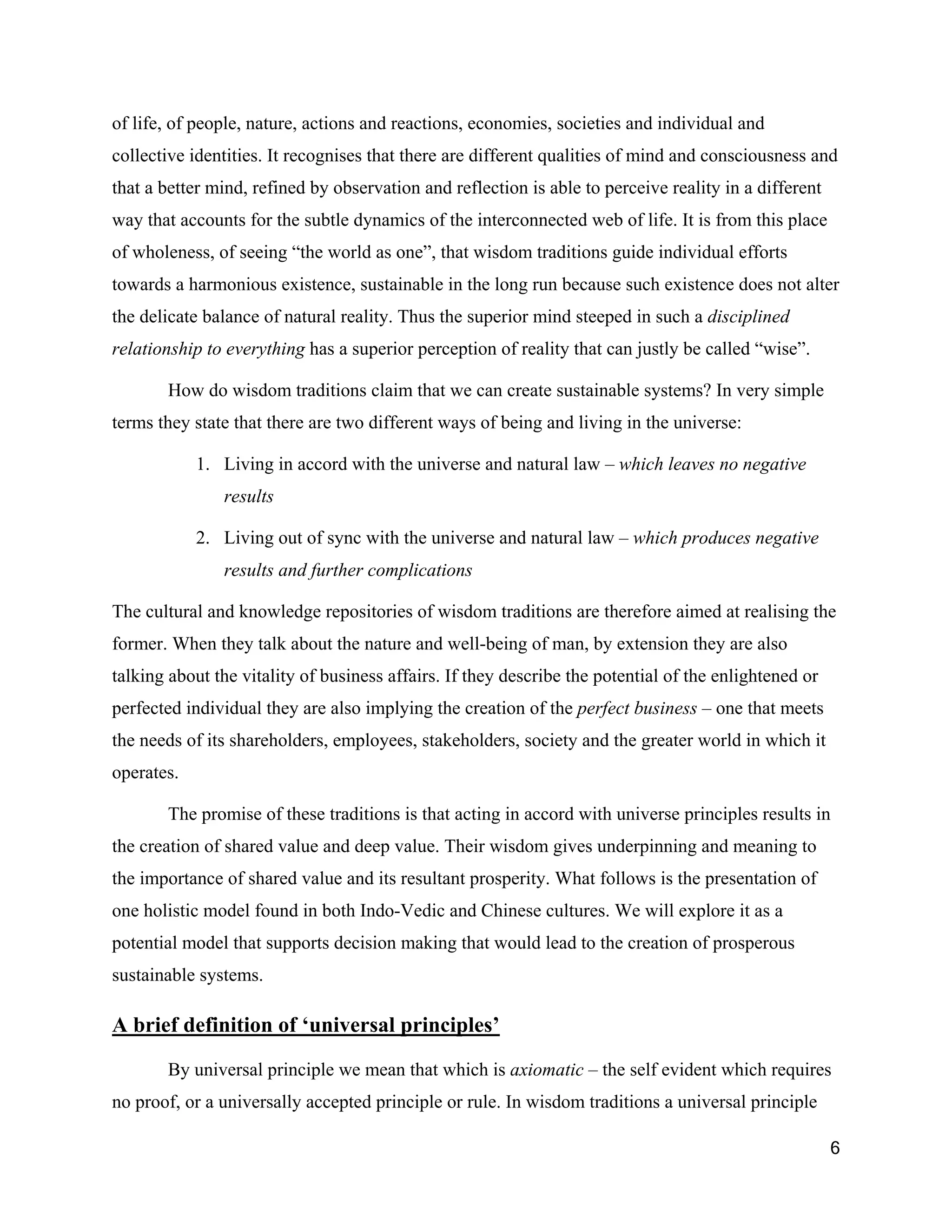 of life, of people, nature, actions and reactions, economies, societies and individual and
collective identities. It recognises that there are different qualities of mind and consciousness and
that a better mind, refined by observation and reflection is able to perceive reality in a different
way that accounts for the subtle dynamics of the interconnected web of life. It is from this place
of wholeness, of seeing “the world as one”, that wisdom traditions guide individual efforts
towards a harmonious existence, sustainable in the long run because such existence does not alter
the delicate balance of natural reality. Thus the superior mind steeped in such a disciplined
relationship to everything has a superior perception of reality that can justly be called “wise”.

       How do wisdom traditions claim that we can create sustainable systems? In very simple
terms they state that there are two different ways of being and living in the universe:

            1. Living in accord with the universe and natural law – which leaves no negative
               results

            2. Living out of sync with the universe and natural law – which produces negative
               results and further complications

The cultural and knowledge repositories of wisdom traditions are therefore aimed at realising the
former. When they talk about the nature and well-being of man, by extension they are also
talking about the vitality of business affairs. If they describe the potential of the enlightened or
perfected individual they are also implying the creation of the perfect business – one that meets
the needs of its shareholders, employees, stakeholders, society and the greater world in which it
operates.

       The promise of these traditions is that acting in accord with universe principles results in
the creation of shared value and deep value. Their wisdom gives underpinning and meaning to
the importance of shared value and its resultant prosperity. What follows is the presentation of
one holistic model found in both Indo-Vedic and Chinese cultures. We will explore it as a
potential model that supports decision making that would lead to the creation of prosperous
sustainable systems.

A brief definition of ‘universal principles’

       By universal principle we mean that which is axiomatic – the self evident which requires
no proof, or a universally accepted principle or rule. In wisdom traditions a universal principle

                                                                                                       6
 