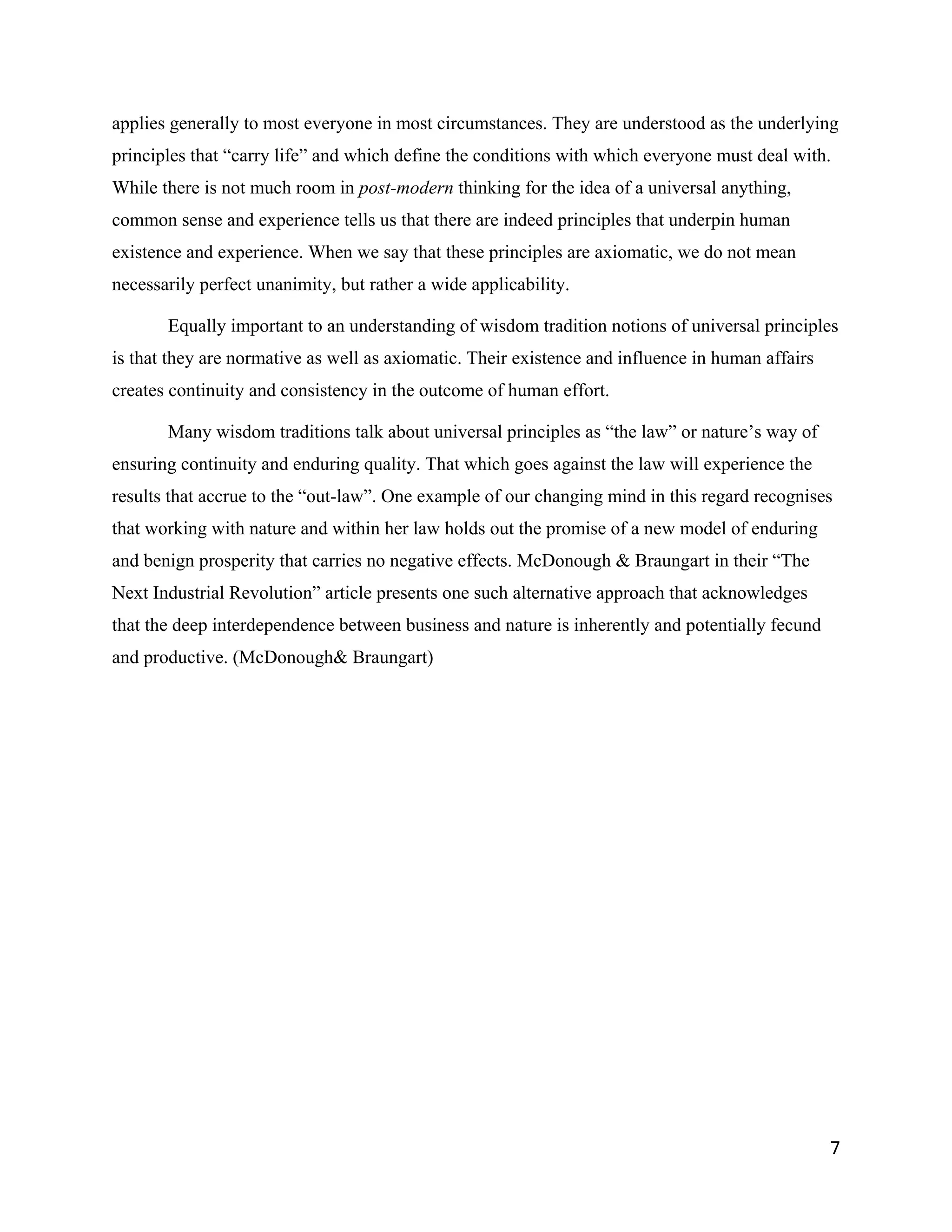 applies generally to most everyone in most circumstances. They are understood as the underlying
principles that “carry life” and which define the conditions with which everyone must deal with.
While there is not much room in post-modern thinking for the idea of a universal anything,
common sense and experience tells us that there are indeed principles that underpin human
existence and experience. When we say that these principles are axiomatic, we do not mean
necessarily perfect unanimity, but rather a wide applicability.

       Equally important to an understanding of wisdom tradition notions of universal principles
is that they are normative as well as axiomatic. Their existence and influence in human affairs
creates continuity and consistency in the outcome of human effort.

       Many wisdom traditions talk about universal principles as “the law” or nature’s way of
ensuring continuity and enduring quality. That which goes against the law will experience the
results that accrue to the “out-law”. One example of our changing mind in this regard recognises
that working with nature and within her law holds out the promise of a new model of enduring
and benign prosperity that carries no negative effects. McDonough & Braungart in their “The
Next Industrial Revolution” article presents one such alternative approach that acknowledges
that the deep interdependence between business and nature is inherently and potentially fecund
and productive. (McDonough& Braungart)




                                                                                                  7
 