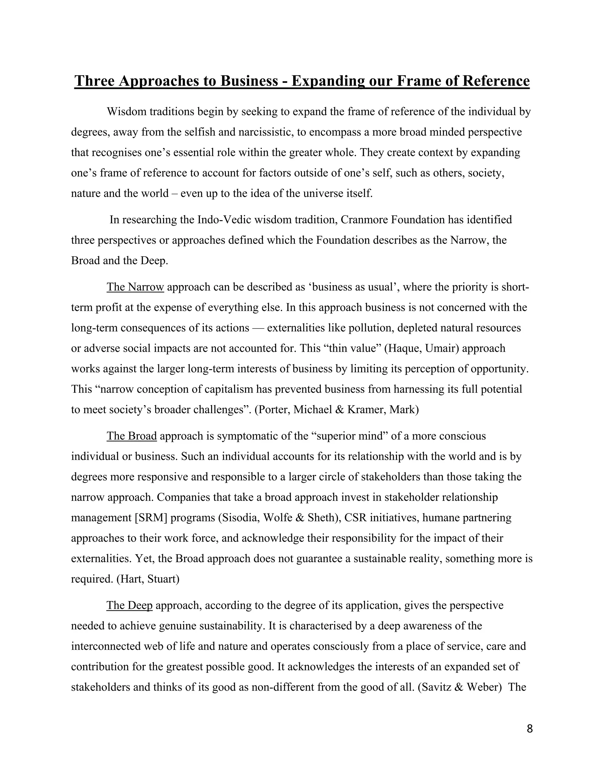 Three Approaches to Business - Expanding our Frame of Reference
       Wisdom traditions begin by seeking to expand the frame of reference of the individual by
degrees, away from the selfish and narcissistic, to encompass a more broad minded perspective
that recognises one’s essential role within the greater whole. They create context by expanding
one’s frame of reference to account for factors outside of one’s self, such as others, society,
nature and the world – even up to the idea of the universe itself.

        In researching the Indo-Vedic wisdom tradition, Cranmore Foundation has identified
three perspectives or approaches defined which the Foundation describes as the Narrow, the
Broad and the Deep.

       The Narrow approach can be described as ‘business as usual’, where the priority is short-
term profit at the expense of everything else. In this approach business is not concerned with the
long-term consequences of its actions — externalities like pollution, depleted natural resources
or adverse social impacts are not accounted for. This “thin value” (Haque, Umair) approach
works against the larger long-term interests of business by limiting its perception of opportunity.
This “narrow conception of capitalism has prevented business from harnessing its full potential
to meet society’s broader challenges”. (Porter, Michael & Kramer, Mark)

       The Broad approach is symptomatic of the “superior mind” of a more conscious
individual or business. Such an individual accounts for its relationship with the world and is by
degrees more responsive and responsible to a larger circle of stakeholders than those taking the
narrow approach. Companies that take a broad approach invest in stakeholder relationship
management [SRM] programs (Sisodia, Wolfe & Sheth), CSR initiatives, humane partnering
approaches to their work force, and acknowledge their responsibility for the impact of their
externalities. Yet, the Broad approach does not guarantee a sustainable reality, something more is
required. (Hart, Stuart)

       The Deep approach, according to the degree of its application, gives the perspective
needed to achieve genuine sustainability. It is characterised by a deep awareness of the
interconnected web of life and nature and operates consciously from a place of service, care and
contribution for the greatest possible good. It acknowledges the interests of an expanded set of
stakeholders and thinks of its good as non-different from the good of all. (Savitz & Weber) The


                                                                                                    8
 