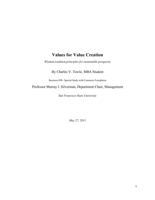 Values for Value Creation
       Wisdom tradition principles for sustainable prosperity


            By Charles V. Towle, MBA Student

          Business 899– Special Study with Cranmore Foundation

Professor Murray I. Silverman, Department Chair, Management

                  San Francisco State University




                            May 27, 2011




                                                                 1
 