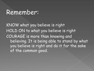 Remember:
KNOW what you believe is right
HOLD ON to what you believe is right
COURAGE is more than knowing and
  believing. It is being able to stand by what
  you believe is right and do it for the sake
  of the common good.
 