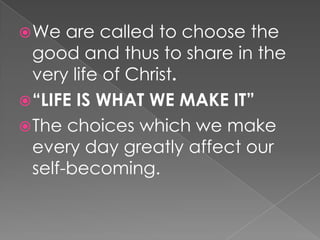  We   are called to choose the
  good and thus to share in the
  very life of Christ.
 “LIFE IS WHAT WE MAKE IT”
 The choices which we make
  every day greatly affect our
  self-becoming.
 