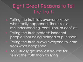 1. Telling the truth lets everyone know
   what really happened. There is less
   misunderstanding, confusion, or conflict.
2. Telling the truth protects innocent
   people from being blamed or punished
3. Telling the truth allows everyone to learn
   from what happened.
4. You usually get into less trouble for
   telling the truth than for lying
 