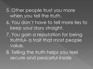 5. Other people trust you more
  when you tell the truth.
6. You don’t have to tell more lies to
  keep your story straight.
7. You gain a reputation for being
  truthful- a trait that most people
  value.
8. Telling the truth helps you feel
  secure and peaceful inside
 
