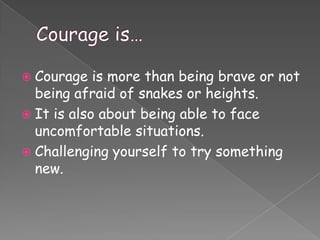  Courage   is more than being brave or not
  being afraid of snakes or heights.
 It is also about being able to face
  uncomfortable situations.
 Challenging yourself to try something
  new.
 