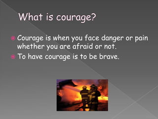  Courage is when you face danger or pain
  whether you are afraid or not.
 To have courage is to be brave.
 