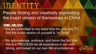 People finding and creatively expressing
the truest version of themselves in Christ
THIS MEANS:
• We are committed to the belief that the only way TO
find the truest version of yourself is “in Christ”
• We acknowledge, embrace, and honor the fact that
this is a PROCESS we all experience in our own
timing, and based on our own life circumstances
 
