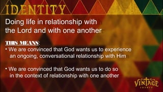 Doing life in relationship with
the Lord and with one another
THIS MEANS:
• We are convinced that God wants us to experience
an ongoing, conversational relationship with Him
• We are convinced that God wants us to do so
in the context of relationship with one another
 