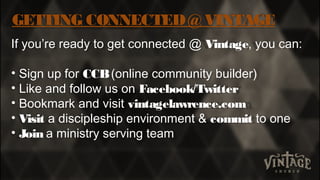 GETTING CONNECTED@ VINTAGE
If you’re ready to get connected @ Vintage, you can:
• Sign up for CCB(online community builder)
• Like and follow us on Facebook/Twitter
• Bookmark and visit vintagelawrence.com
• Visit a discipleship environment & commit to one
• Join a ministry serving team
 