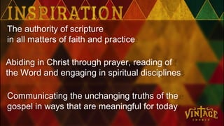 The authority of scripture
in all matters of faith and practice
Abiding in Christ through prayer, reading of
the Word and engaging in spiritual disciplines
Communicating the unchanging truths of the
gospel in ways that are meaningful for today
 