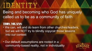 Being and becoming who God has uniquely
called us to be as a community of faith
THIS MEANS:
• We can, will and do learn from other churches/leaders,
but we will NOT try to blindly copycat those lessons
into our context
• Our default assumptions are rooted in a
community-based reality, not in individuality
 