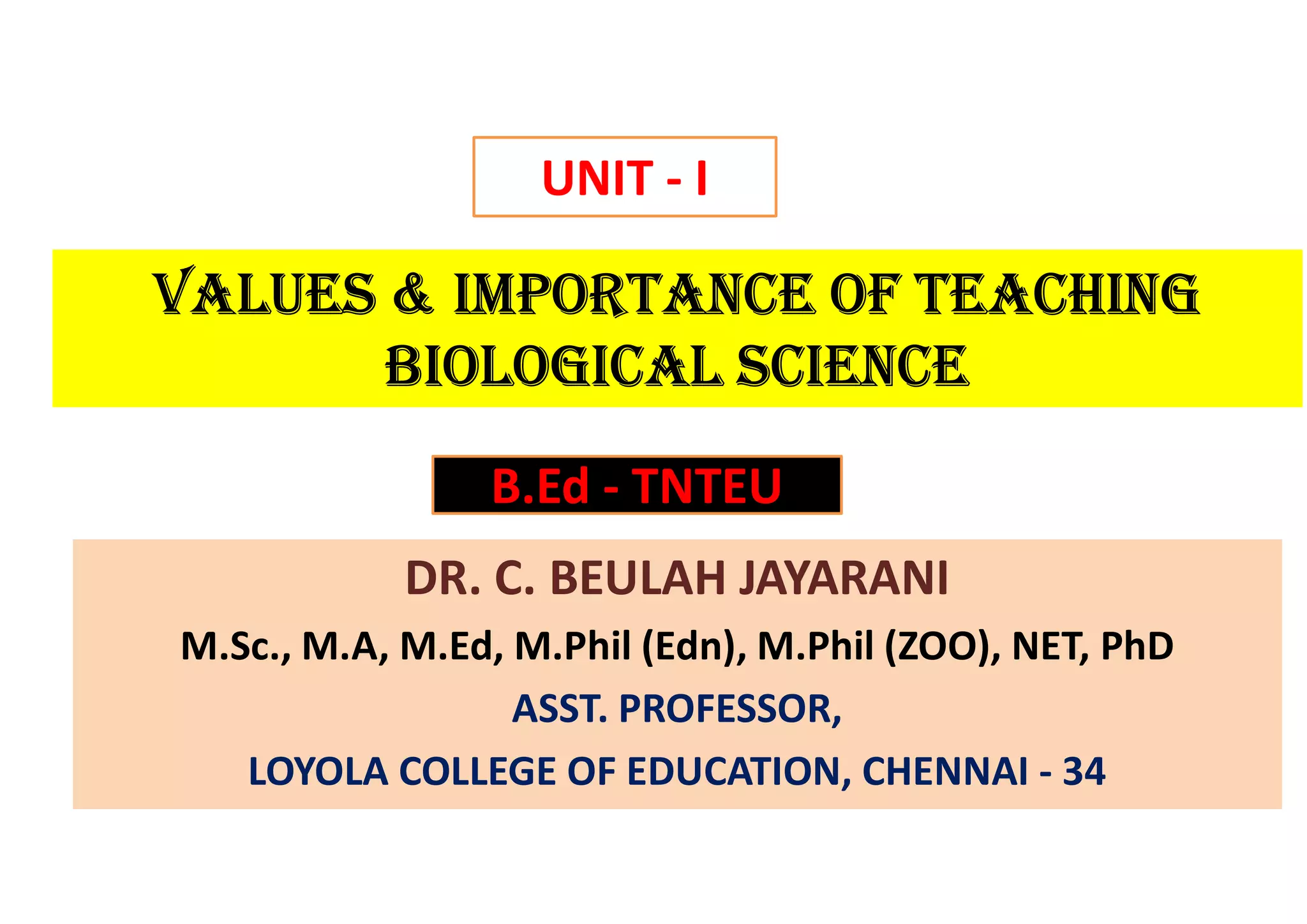 VALUES & ImportAncE of tEAcHInG
BIoLoGIcAL ScIEncE
DR. C. BEULAH JAYARANI
M.Sc., M.A, M.Ed, M.Phil (Edn), M.Phil (ZOO), NET, PhD
ASST. PROFESSOR,
LOYOLA COLLEGE OF EDUCATION, CHENNAI - 34
UNIT - I
B.Ed - TNTEU
 