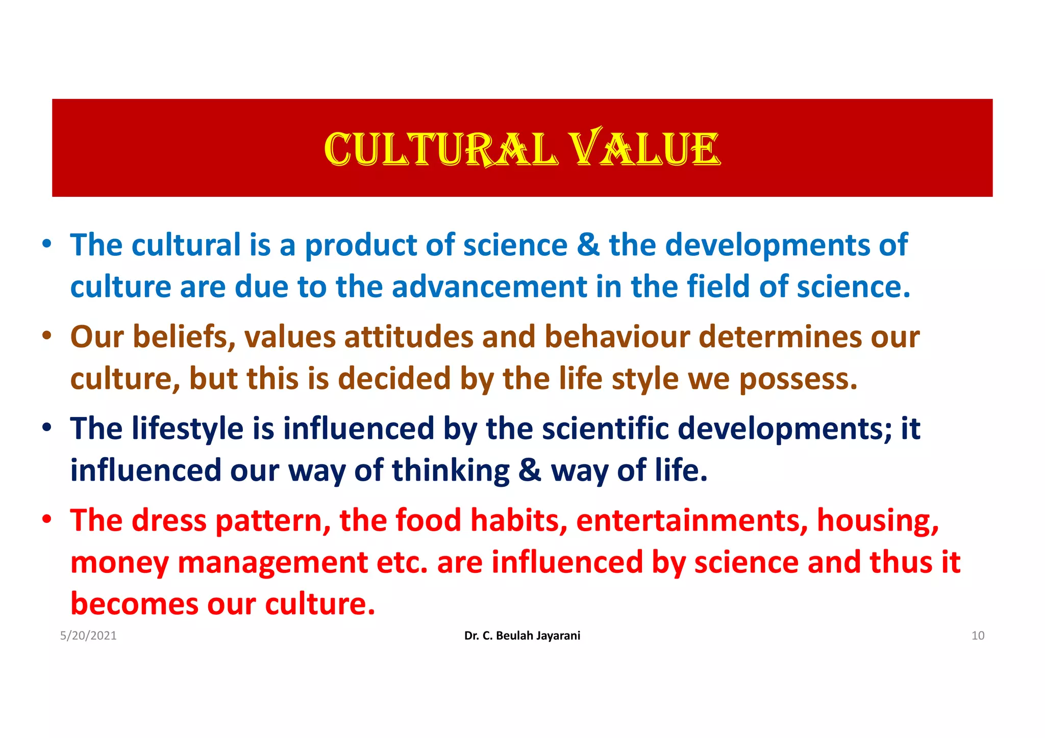 cULtUrAL VALUE
• The cultural is a product of science & the developments of
culture are due to the advancement in the field of science.
• Our beliefs, values attitudes and behaviour determines our
culture, but this is decided by the life style we possess.
• The lifestyle is influenced by the scientific developments; it
influenced our way of thinking & way of life.
• The dress pattern, the food habits, entertainments, housing,
money management etc. are influenced by science and thus it
becomes our culture.
5/20/2021 Dr. C. Beulah Jayarani 10
 