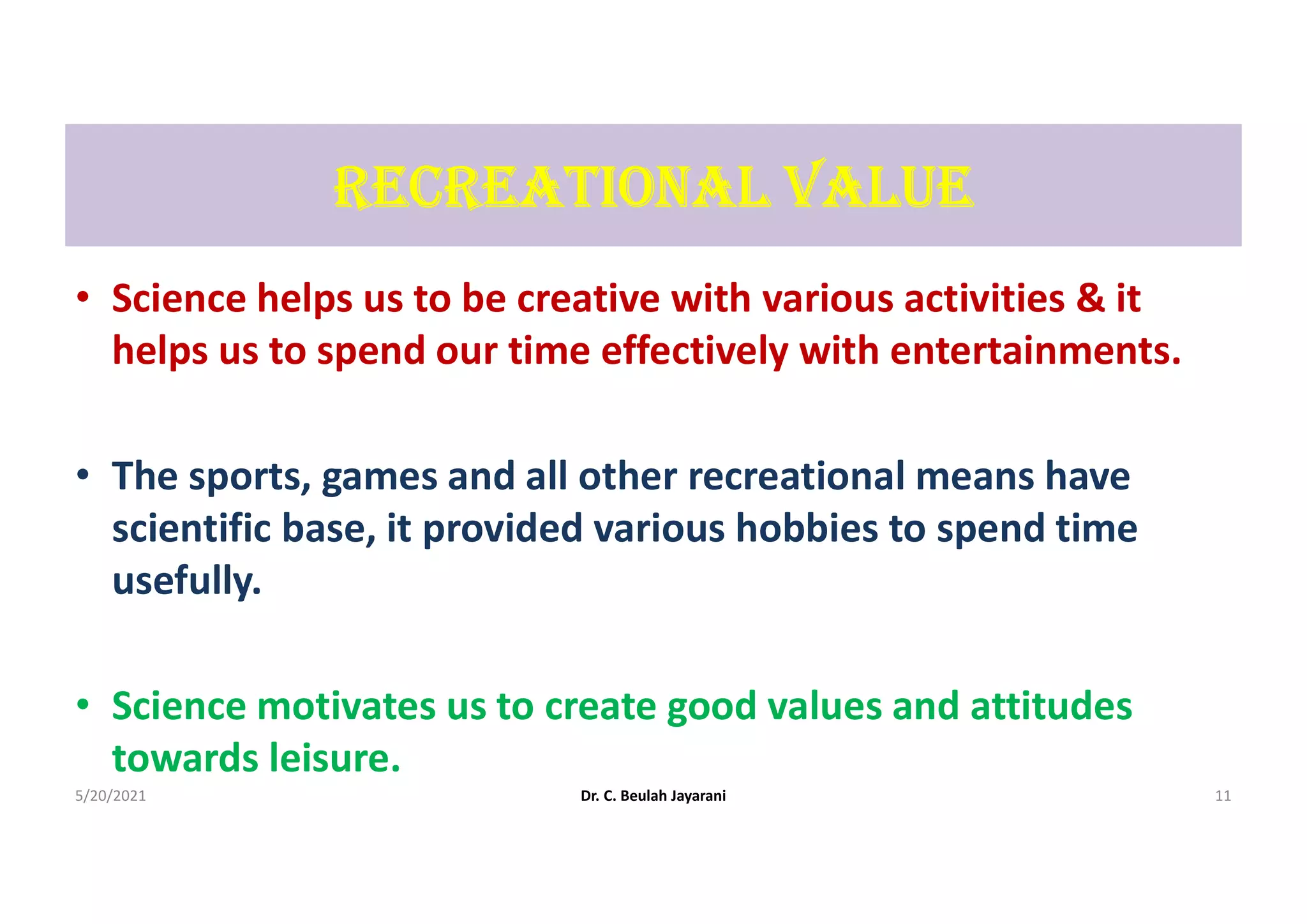 rEcrEAtIonAL VALUE
• Science helps us to be creative with various activities & it
helps us to spend our time effectively with entertainments.
• The sports, games and all other recreational means have
scientific base, it provided various hobbies to spend time
usefully.
• Science motivates us to create good values and attitudes
towards leisure.
5/20/2021 Dr. C. Beulah Jayarani 11
 