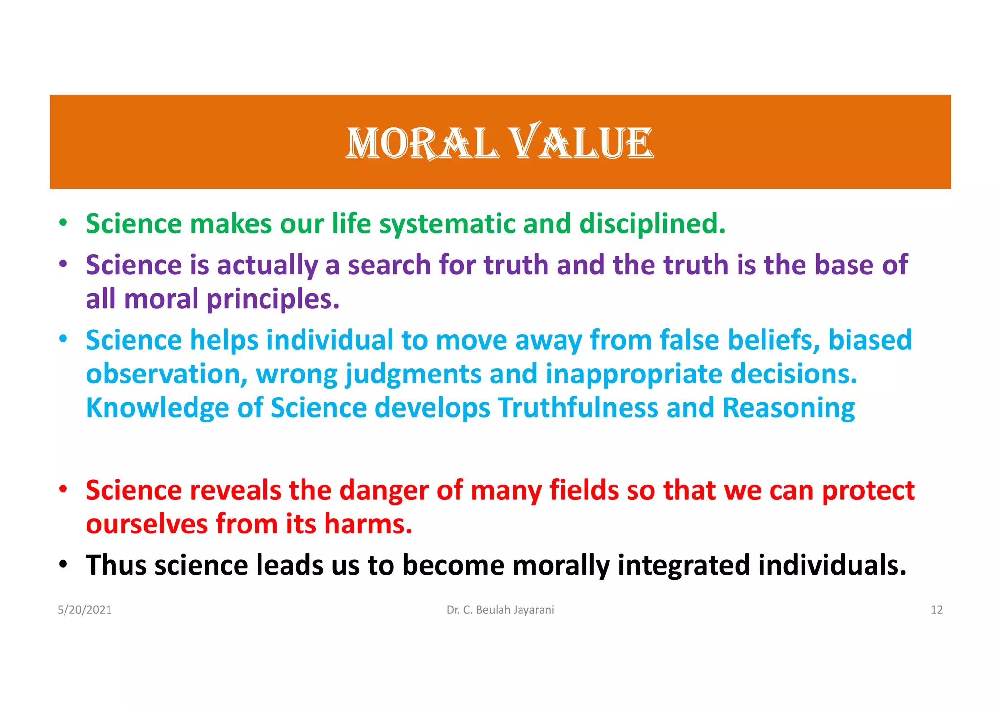 morAL VALUE
• Science makes our life systematic and disciplined.
• Science is actually a search for truth and the truth is the base of
all moral principles.
• Science helps individual to move away from false beliefs, biased
observation, wrong judgments and inappropriate decisions.
Knowledge of Science develops Truthfulness and Reasoning
• Science reveals the danger of many fields so that we can protect
ourselves from its harms.
• Thus science leads us to become morally integrated individuals.
5/20/2021 Dr. C. Beulah Jayarani 12
 