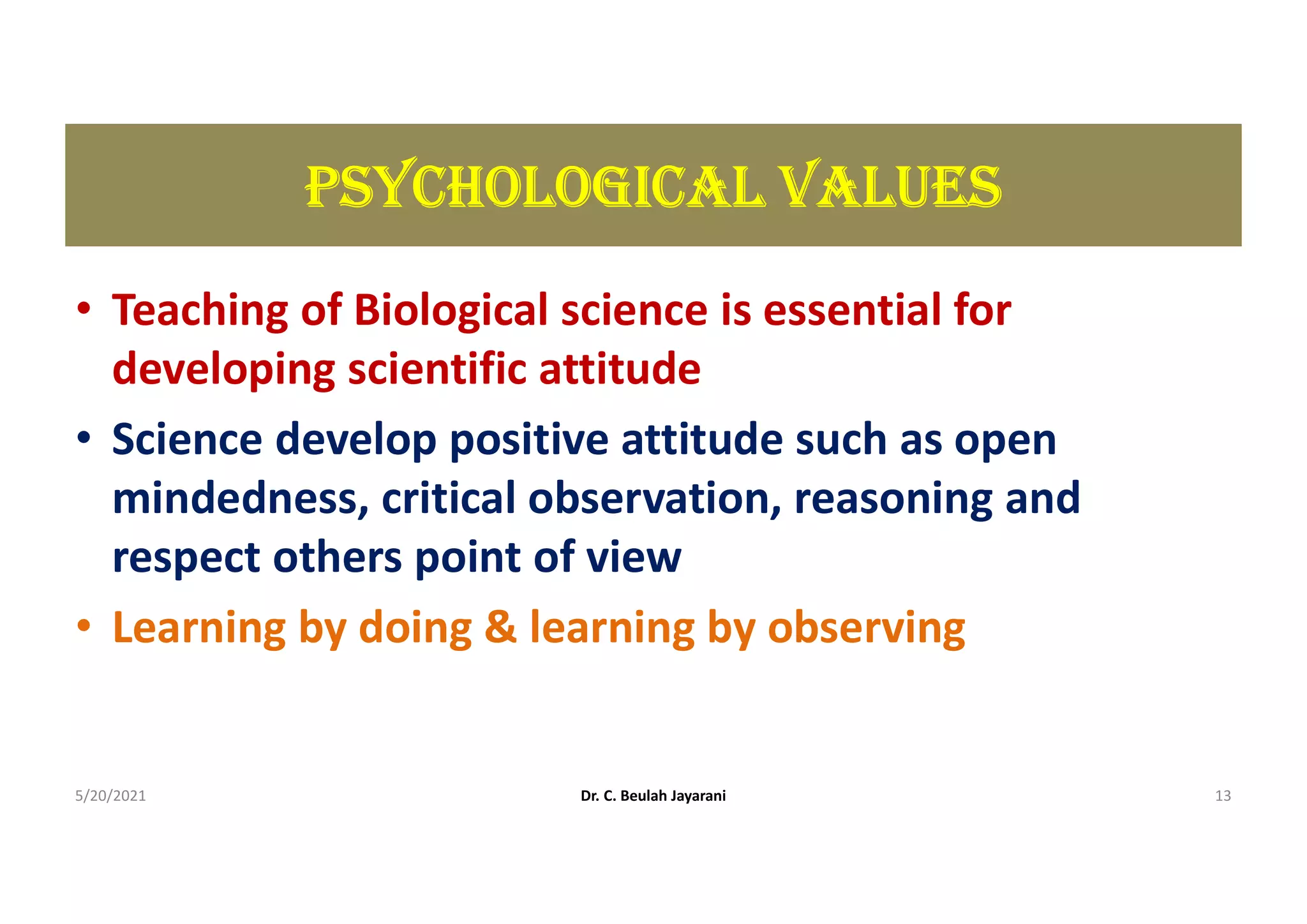 pSYcHoLoGIcAL VALUES
• Teaching of Biological science is essential for
developing scientific attitude
• Science develop positive attitude such as open
mindedness, critical observation, reasoning and
respect others point of view
• Learning by doing & learning by observing
5/20/2021 Dr. C. Beulah Jayarani 13
 