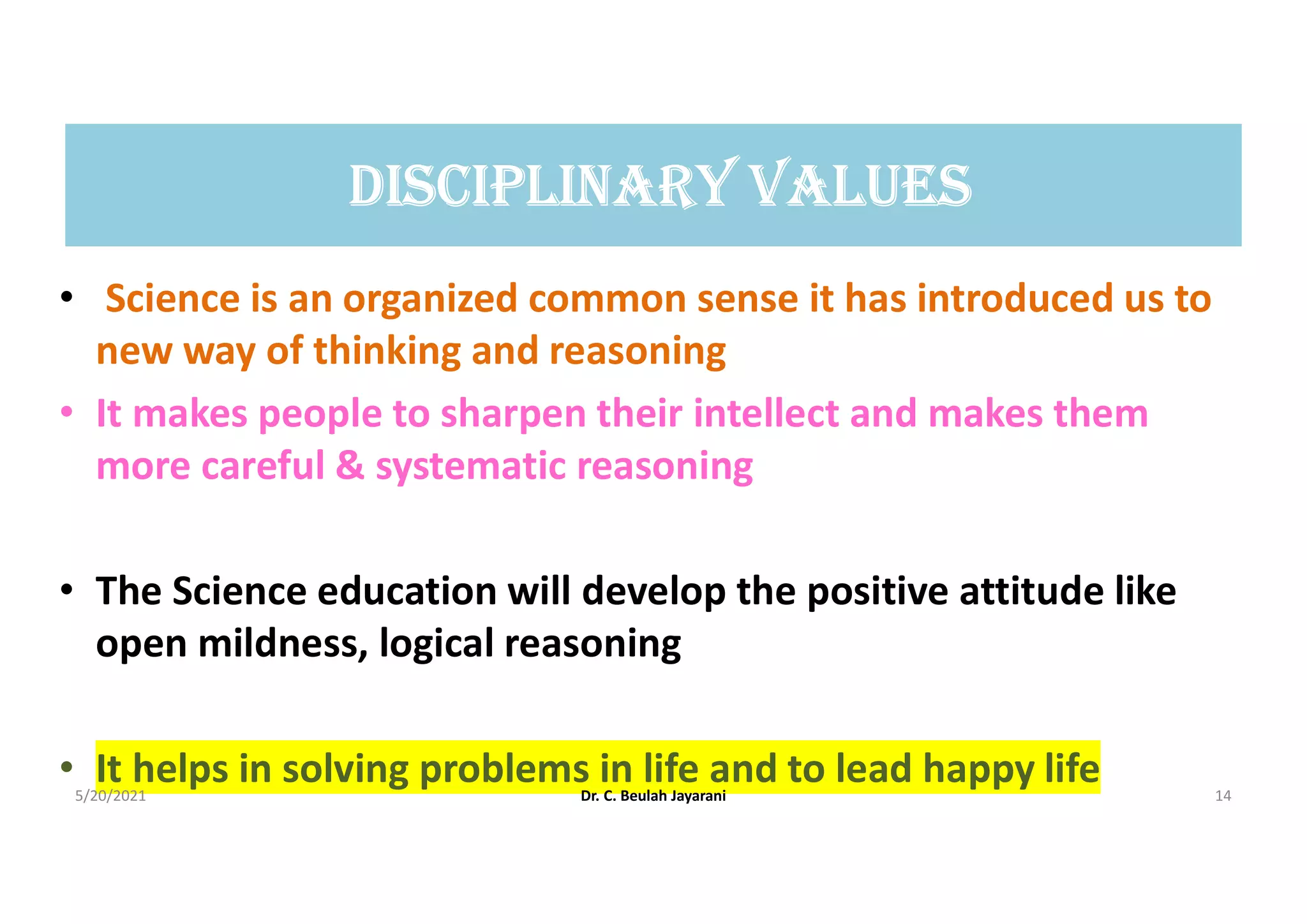 DIScIpLInArY VALUES
• Science is an organized common sense it has introduced us to
new way of thinking and reasoning
• It makes people to sharpen their intellect and makes them
more careful & systematic reasoning
• The Science education will develop the positive attitude like
open mildness, logical reasoning
• It helps in solving problems in life and to lead happy life
5/20/2021 Dr. C. Beulah Jayarani 14
 