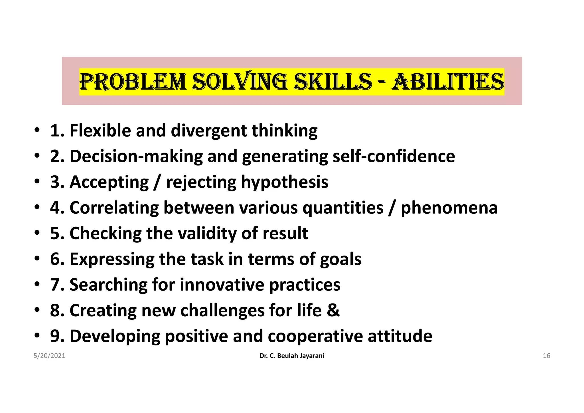 proBLEm SoLVInG SKILLS - ABILItIES
• 1. Flexible and divergent thinking
• 2. Decision-making and generating self-confidence
• 3. Accepting / rejecting hypothesis
• 4. Correlating between various quantities / phenomena
• 5. Checking the validity of result
• 6. Expressing the task in terms of goals
• 7. Searching for innovative practices
• 8. Creating new challenges for life &
• 9. Developing positive and cooperative attitude
5/20/2021 Dr. C. Beulah Jayarani 16
 