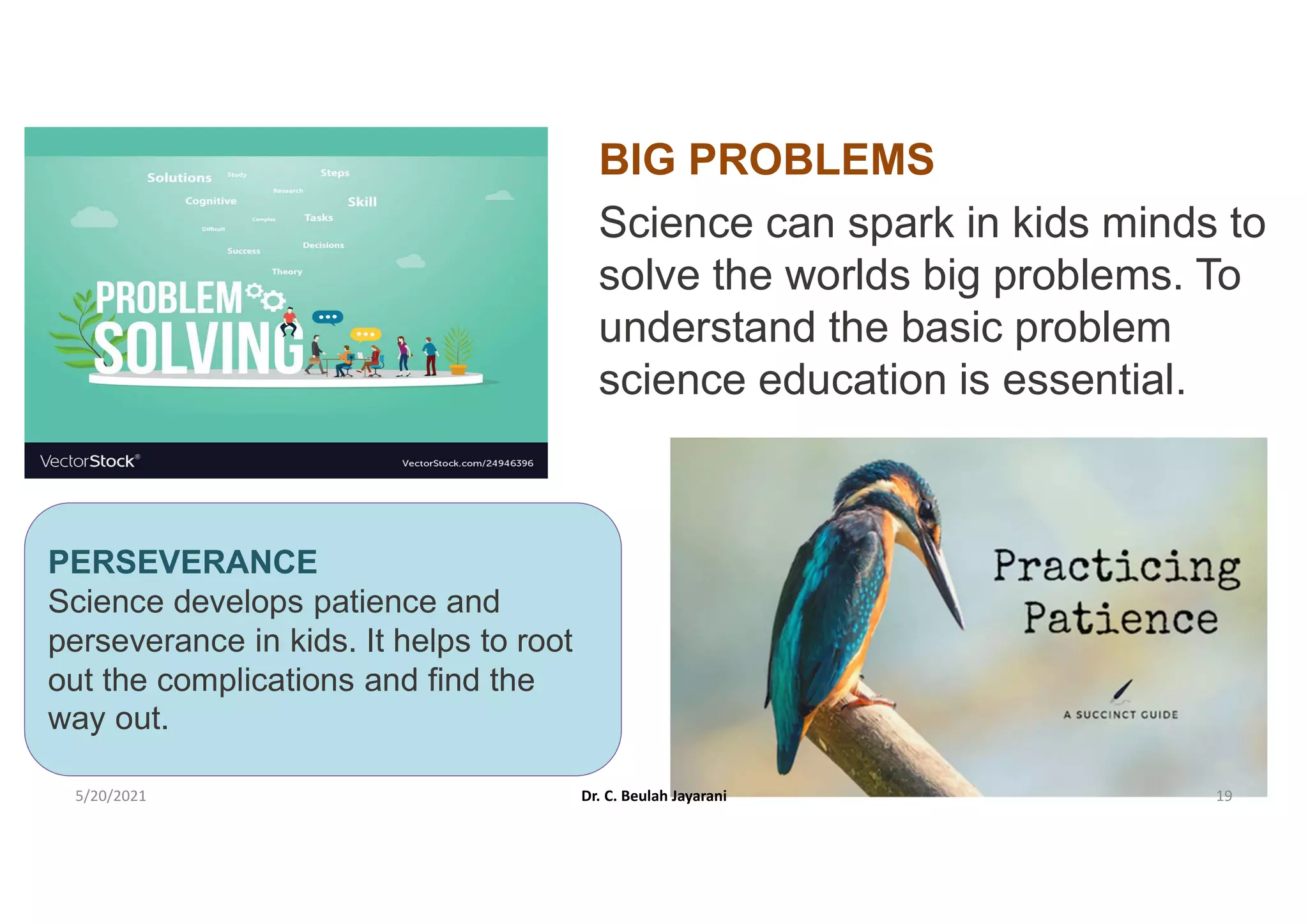 BIG PROBLEMS
Science can spark in kids minds to
solve the worlds big problems. To
understand the basic problem
science education is essential.
PERSEVERANCE
Science develops patience and
perseverance in kids. It helps to root
out the complications and find the
way out.
5/20/2021 Dr. C. Beulah Jayarani 19
 