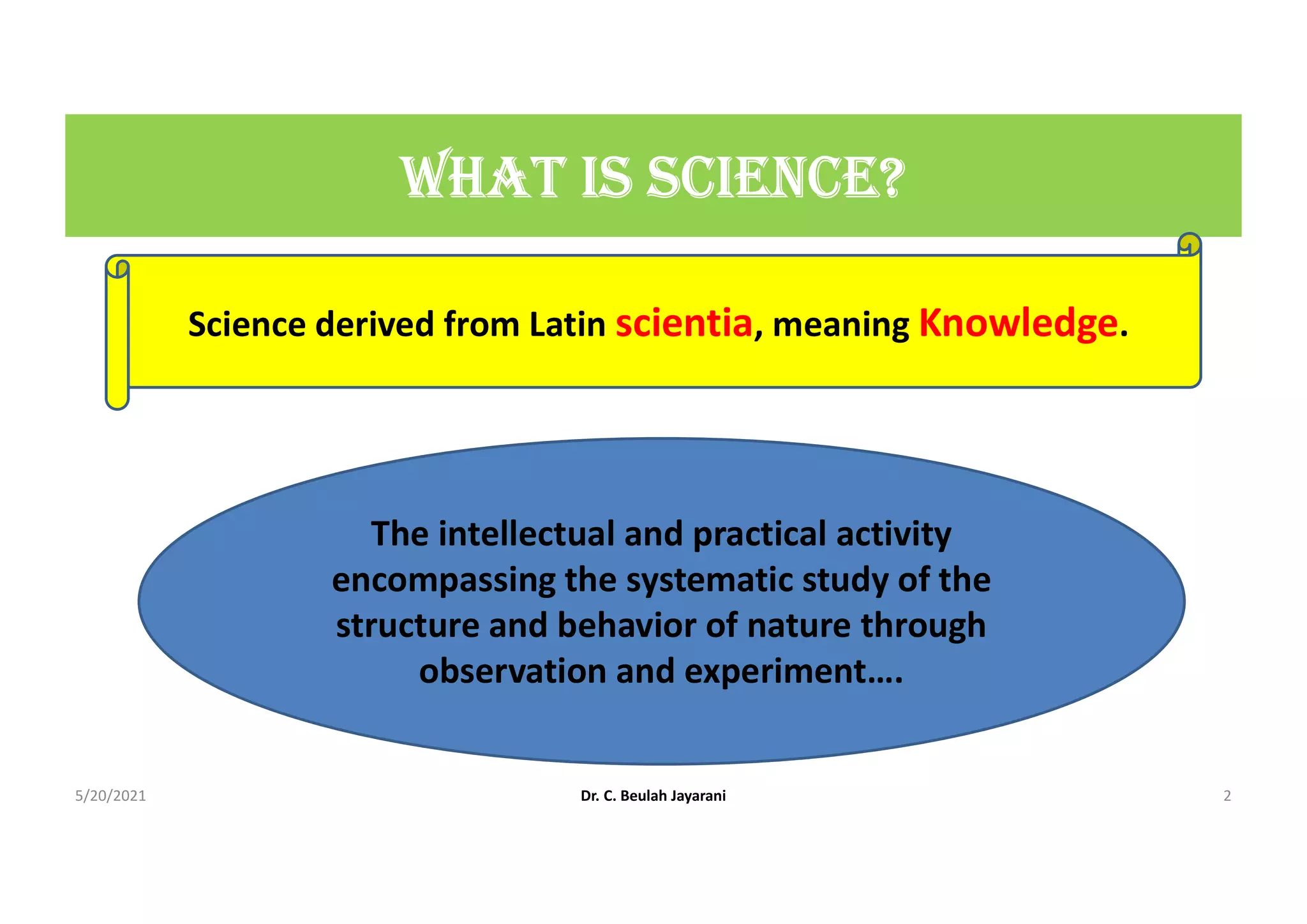 WHAt IS ScIEncE?
Science derived from Latin scientia, meaning Knowledge.
The intellectual and practical activity
encompassing the systematic study of the
structure and behavior of nature through
observation and experiment….
5/20/2021 Dr. C. Beulah Jayarani 2
 