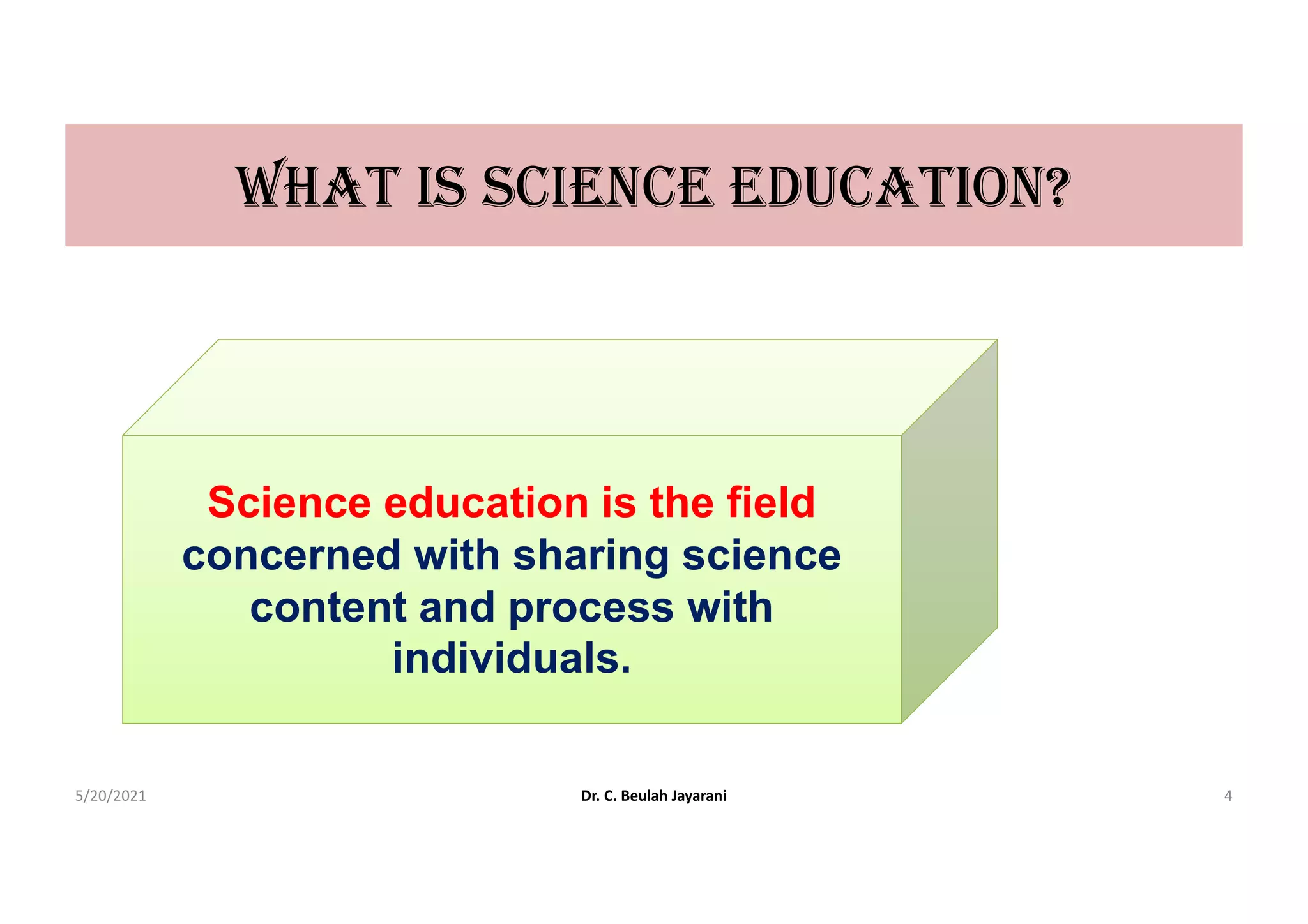 WHAt IS ScIEncE EDUcAtIon?
Science education is the field
concerned with sharing science
content and process with
individuals.
5/20/2021 Dr. C. Beulah Jayarani 4
 