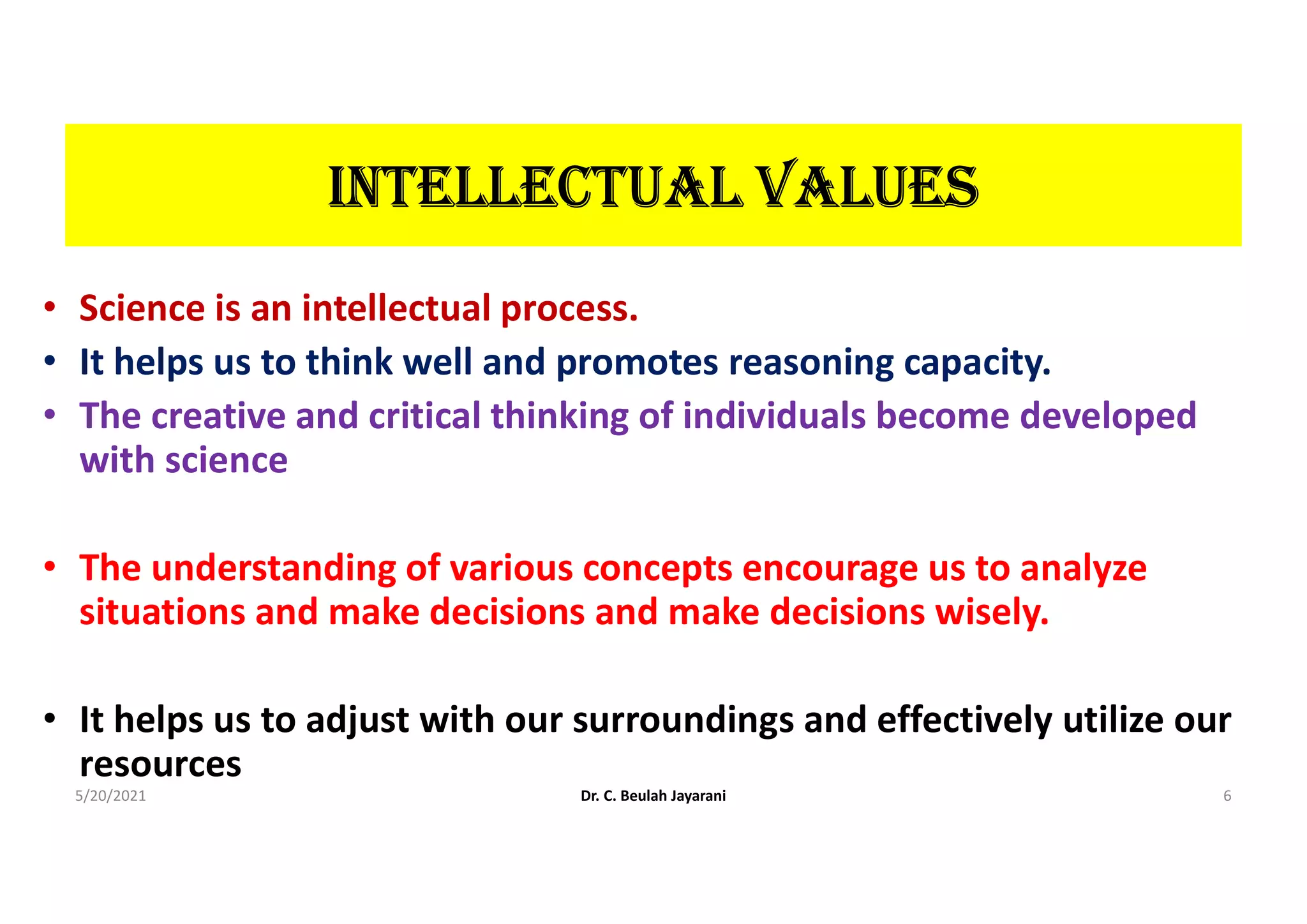 IntELLEctUAL VALUES
• Science is an intellectual process.
• It helps us to think well and promotes reasoning capacity.
• The creative and critical thinking of individuals become developed
with science
• The understanding of various concepts encourage us to analyze
situations and make decisions and make decisions wisely.
• It helps us to adjust with our surroundings and effectively utilize our
resources
5/20/2021 Dr. C. Beulah Jayarani 6
 