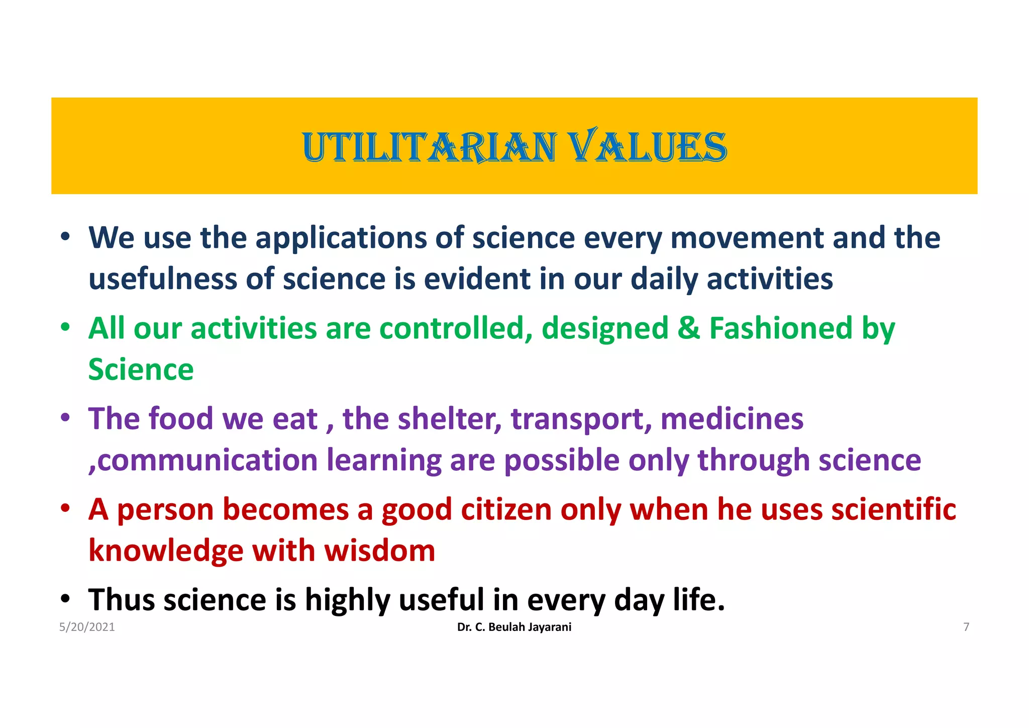 UtILItArIAn VALUES
• We use the applications of science every movement and the
usefulness of science is evident in our daily activities
• All our activities are controlled, designed & Fashioned by
Science
• The food we eat , the shelter, transport, medicines
,communication learning are possible only through science
• A person becomes a good citizen only when he uses scientific
knowledge with wisdom
• Thus science is highly useful in every day life.
5/20/2021 Dr. C. Beulah Jayarani 7
 