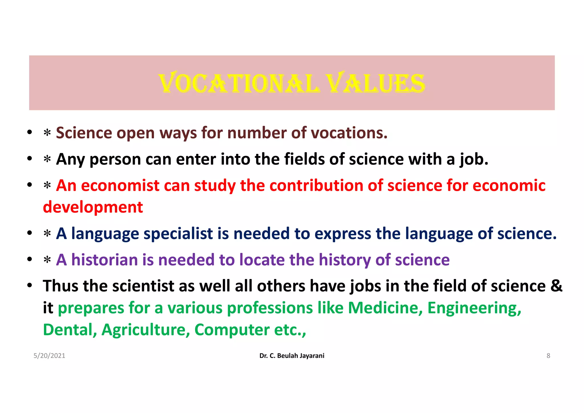 VocAtIonAL VALUES
•  Science open ways for number of vocations.
•  Any person can enter into the fields of science with a job.
•  An economist can study the contribution of science for economic
development
•  A language specialist is needed to express the language of science.
•  A historian is needed to locate the history of science
• Thus the scientist as well all others have jobs in the field of science &
it prepares for a various professions like Medicine, Engineering,
Dental, Agriculture, Computer etc.,
5/20/2021 Dr. C. Beulah Jayarani 8
 