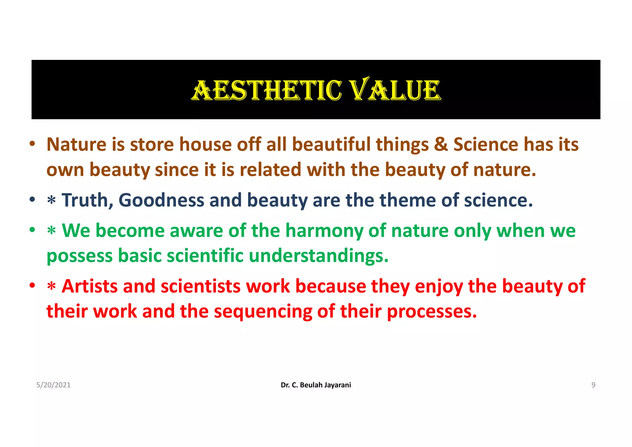 AEStHEtIc VALUE
• Nature is store house off all beautiful things & Science has its
own beauty since it is related with the beauty of nature.
•  Truth, Goodness and beauty are the theme of science.
•  We become aware of the harmony of nature only when we
possess basic scientific understandings.
•  Artists and scientists work because they enjoy the beauty of
their work and the sequencing of their processes.
5/20/2021 Dr. C. Beulah Jayarani 9
 
