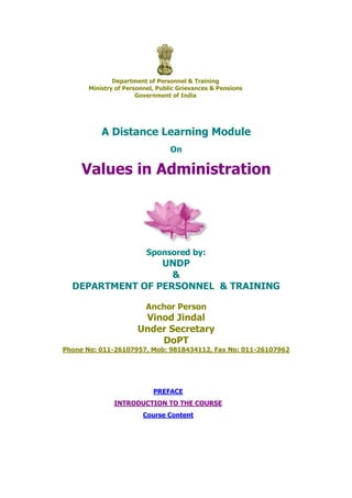 Department of Personnel & Training
Ministry of Personnel, Public Grievances & Pensions
Government of India
A Distance Learning Module
On
Values in Administration
Sponsored by:
UNDP
&
DEPARTMENT OF PERSONNEL & TRAINING
Anchor Person
Vinod Jindal
Under Secretary
DoPT
Phone No: 011-26107957, Mob: 9818434112, Fax No: 011-26107962
PREFACE
INTRODUCTION TO THE COURSE
Course Content
 