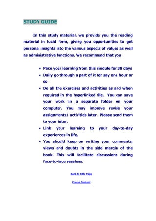 STUDY GUIDE
In this study material, we provide you the reading
material in lucid form, giving you opportunities to get
personal insights into the various aspects of values as well
as administrative functions. We recommend that you
Pace your learning from this module for 30 days
Daily go through a part of it for say one hour or
so
Do all the exercises and activities as and when
required in the hyperlinked file. You can save
your work in a separate folder on your
computer. You may improve revise your
assignments/ activities later. Please send them
to your tutor.
Link your learning to your day-to-day
experiences in life.
You should keep on writing your comments,
views and doubts in the side margin of the
book. This will facilitate discussions during
face-to-face sessions.
Back to Title Page
Course Content
 