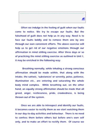 --------------------------------------------------------------------------------
Often we indulge in the feeling of guilt when our faults
come to notice. We try to escape our faults. But the
falsehood of guilt does not help us in any way. Need is to
face our faults boldly and to remove them one by one
through our own consistent efforts. The above exercise will
help us to get rid of our negative emotions through our
affirmation in mind stilling exercise. After three days or so
of practicing the mind stilling exercise as outlined in Unit I,
it may be enriched in the following way:
Breathing normally, while inhaling a strong conscious
affirmation should be made within, that along with the
intake, the sattwic, 'substances' or serenity, poise, patience,
illumination etc., are entering and saturating the whole
body mind complex. While breathing out, on the other
hand, an equally strong affirmation should be made that all
greed, anger, restlessness, pride, crookedness, is being
thrown out of the system.
Once we are able to introspect and identify our faults,
it becomes easier to rectify them as we start watching them
in our day-to-day activities and behaviour. There is no need
to confess them before others but before one’s own self
only, and to make an effort to rectify them. Of course we
 