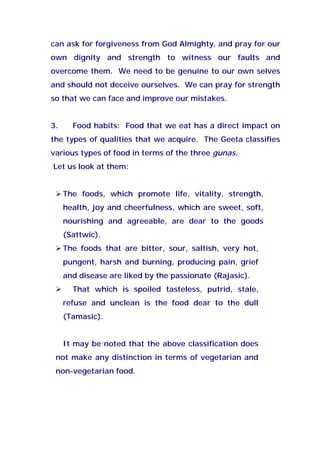 can ask for forgiveness from God Almighty, and pray for our
own dignity and strength to witness our faults and
overcome them. We need to be genuine to our own selves
and should not deceive ourselves. We can pray for strength
so that we can face and improve our mistakes.
3. Food habits: Food that we eat has a direct impact on
the types of qualities that we acquire. The Geeta classifies
various types of food in terms of the three gunas.
Let us look at them:
The foods, which promote life, vitality, strength,
health, joy and cheerfulness, which are sweet, soft,
nourishing and agreeable, are dear to the goods
(Sattwic).
The foods that are bitter, sour, saltish, very hot,
pungent, harsh and burning, producing pain, grief
and disease are liked by the passionate (Rajasic).
That which is spoiled tasteless, putrid, stale,
refuse and unclean is the food dear to the dull
(Tamasic).
It may be noted that the above classification does
not make any distinction in terms of vegetarian and
non-vegetarian food.
 