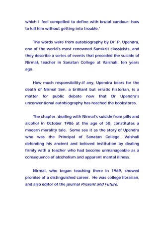 which I feel compelled to define with brutal candour: how
to kill him without getting into trouble.'
The words were from autobiography by Dr. P. Upendra,
one of the world's most renowned Sanskrit classicists, and
they describe a series of events that preceded the suicide of
Nirmal, teacher in Sanatan College at Vaishali, ten years
ago.
How much responsibility-if any, Upendra bears for the
death of Nirmal Sen, a brilliant but erratic historian, is a
matter for public debate now that Dr Upendra's
unconventional autobiography has reached the bookstores.
The chapter, dealing with Nirmal’s suicide from pills and
alcohol in October 1986 at the age of 50, constitutes a
modern morality tale. Some see it as the story of Upendra
who was the Principal of Sanatan College, Vaishali
defending his ancient and beloved institution by dealing
firmly with a teacher who had become unmanageable as a
consequence of alcoholism and apparent mental illness.
Nirmal, who began teaching there in 1969, showed
promise of a distinguished career. He was college librarian,
and also editor of the journal Present and Future.
 