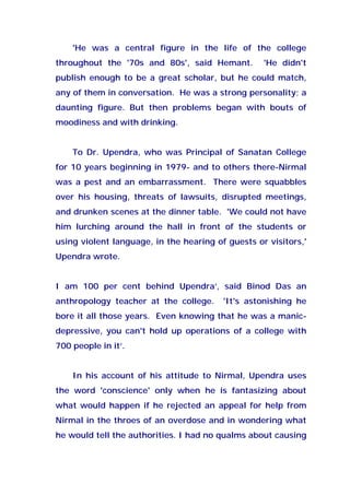 'He was a central figure in the life of the college
throughout the '70s and 80s', said Hemant. 'He didn't
publish enough to be a great scholar, but he could match,
any of them in conversation. He was a strong personality; a
daunting figure. But then problems began with bouts of
moodiness and with drinking.
To Dr. Upendra, who was Principal of Sanatan College
for 10 years beginning in 1979- and to others there-Nirmal
was a pest and an embarrassment. There were squabbles
over his housing, threats of lawsuits, disrupted meetings,
and drunken scenes at the dinner table. 'We could not have
him lurching around the hall in front of the students or
using violent language, in the hearing of guests or visitors,'
Upendra wrote.
I am 100 per cent behind Upendra’, said Binod Das an
anthropology teacher at the college. 'It's astonishing he
bore it all those years. Even knowing that he was a manic-
depressive, you can't hold up operations of a college with
700 people in it’.
In his account of his attitude to Nirmal, Upendra uses
the word 'conscience' only when he is fantasizing about
what would happen if he rejected an appeal for help from
Nirmal in the throes of an overdose and in wondering what
he would tell the authorities. I had no qualms about causing
 