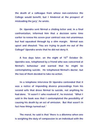 the death of a colleague from whose non-existence the
College would benefit, but I hindered at the prospect of
misleading the jury', he wrote.
Dr. Upendra sent Nirmal a chiding letter and, in a final
confrontation, informed him that a decision some time
earlier to renew his seven-year contract was not unanimous
but had squeaked through by a slim margin. Nirmal was
upset and shouted: 'You are trying to push me out of the
College!' Upendra wrote that he did not deny it.
A few days later, on the night of 15th
October Dr.
Upendra was, telephoned by a friend who was concerned at
Nirmal's behaviour and warned that he might be
contemplating suicide. He telephoned Nirmal's doctor, but
the two of them decided to take no action.
In a telephone interview Dr Upendra contended that it
was a notice of impending divorce proceedings from his
second wife that drove Nirmal to suicide, not anything he
had done. 'It wasn't I who resolved it', he insisted. 'What I
said in the book was that I contemplated the possibility of
causing his death by an act of omission. But that wasn't in
fact how things turned out.'
The moral, he said is that 'there is a dilemma when one
is weighing the duty of compassion to an individual with the
 