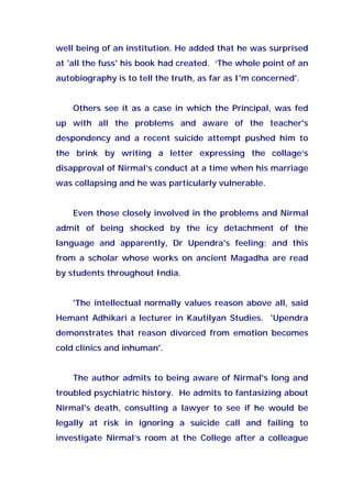 well being of an institution. He added that he was surprised
at 'all the fuss' his book had created. ‘The whole point of an
autobiography is to tell the truth, as far as I'm concerned'.
Others see it as a case in which the Principal, was fed
up with all the problems and aware of the teacher's
despondency and a recent suicide attempt pushed him to
the brink by writing a letter expressing the collage’s
disapproval of Nirmal’s conduct at a time when his marriage
was collapsing and he was particularly vulnerable.
Even those closely involved in the problems and Nirmal
admit of being shocked by the icy detachment of the
language and apparently, Dr Upendra's feeling; and this
from a scholar whose works on ancient Magadha are read
by students throughout India.
'The intellectual normally values reason above all, said
Hemant Adhikari a lecturer in Kautilyan Studies. 'Upendra
demonstrates that reason divorced from emotion becomes
cold clinics and inhuman'.
The author admits to being aware of Nirmal's long and
troubled psychiatric history. He admits to fantasizing about
Nirmal's death, consulting a lawyer to see if he would be
legally at risk in ignoring a suicide call and failing to
investigate Nirmal’s room at the College after a colleague
 