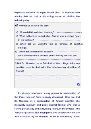 expressed concern the night Nirmal died. Dr Upendra also
admits that he had a disturbing sense of elation the
following day.
Now let us analyse the case.
a) When did Nirmal start teaching? ---------------------------
b) What is the time period when Nirmal was a central figure
in the college? --------------------------------------------
c) When did Dr. Upendra join as Principal of Sanatan
College? -------------------
d) When did Nirmal die of suicide? ---------------------------
2. What were Nirmal’s positive points during 70s and 80s.
------------------------------------------------------------------------
3.Did Dr. Upendra, as a Principal of the college, take any
positive steps to deal with the deteriorating situation of
Nirmal?
---------------------------------------------------------------------
------------------------------------------------------------------------
As already mentioned, every person is combination of
the three types of Gunas already discussed. Here we find
Dr. Upendra as a combination of Rajasic qualities like
insecurity jealousy and pride against Nirmal who was a
strong personality and a daunting figure, in the college. The
Tamasic qualities like negligence and procrastination are
also exhibited by Dr Upendra as he is fantasizing about
 