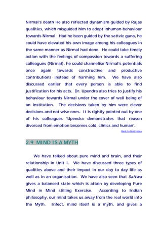 Nirmal’s death He also reflected dynamism guided by Rajas
qualities, which misguided him to adopt inhuman behaviour
towards Nirmal. Had he been guided by the sattvic guna, he
could have elevated his own image among his colleagues in
the same manner as Nirmal had done. He could take timely
action with the feelings of compassion towards a suffering
colleagues (Nirmal), he could channelise Nirmal’s potentials
once again towards constructive and productive
contributions instead of harming him. We have also
discussed earlier that every person is able to find
justification for his acts. Dr. Upendra also tries to justify his
behaviour towards Nirmal under the cover of well being of
an institution. The decisions taken by him were clever
decisions and not wise ones. It is rightly pointed out by one
of his colleagues 'Upendra demonstrates that reason
divorced from emotion becomes cold, clinics and human’.
Back to Unit Index
2.9 MIND IS A MYTH
We have talked about pure mind and brain, and their
relationship in Unit I. We have discussed three types of
qualities above and their impact in our day to day life as
well as in an organisation. We have also seen that Sattwa
gives a balanced state which is attain by developing Pure
Mind in Mind stilling Exercise. According to Indian
philosophy, our mind takes us away from the real world into
the Myth. Infect, mind itself is a myth, and gives a
 